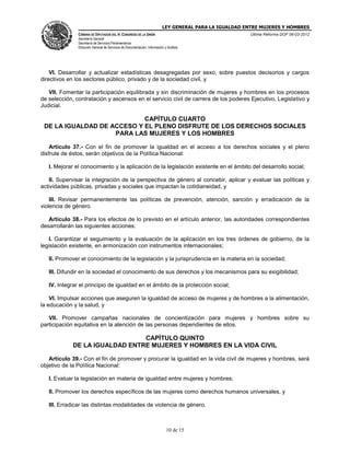 LEY GENERAL PARA LA IGUALDAD ENTRE MUJERES Y HOMBRES
CÁMARA DE DIPUTADOS DEL H. CONGRESO DE LA UNIÓN
Secretaría General
Secretaría de Servicios Parlamentarios
Dirección General de Servicios de Documentación, Información y Análisis
Última Reforma DOF 06-03-2012
10 de 15
VI. Desarrollar y actualizar estadísticas desagregadas por sexo, sobre puestos decisorios y cargos
directivos en los sectores público, privado y de la sociedad civil, y
VII. Fomentar la participación equilibrada y sin discriminación de mujeres y hombres en los procesos
de selección, contratación y ascensos en el servicio civil de carrera de los poderes Ejecutivo, Legislativo y
Judicial.
CAPÍTULO CUARTO
DE LA IGUALDAD DE ACCESO Y EL PLENO DISFRUTE DE LOS DERECHOS SOCIALES
PARA LAS MUJERES Y LOS HOMBRES
Artículo 37.- Con el fin de promover la igualdad en el acceso a los derechos sociales y el pleno
disfrute de éstos, serán objetivos de la Política Nacional:
I. Mejorar el conocimiento y la aplicación de la legislación existente en el ámbito del desarrollo social;
II. Supervisar la integración de la perspectiva de género al concebir, aplicar y evaluar las políticas y
actividades públicas, privadas y sociales que impactan la cotidianeidad, y
III. Revisar permanentemente las políticas de prevención, atención, sanción y erradicación de la
violencia de género.
Artículo 38.- Para los efectos de lo previsto en el artículo anterior, las autoridades correspondientes
desarrollarán las siguientes acciones:
I. Garantizar el seguimiento y la evaluación de la aplicación en los tres órdenes de gobierno, de la
legislación existente, en armonización con instrumentos internacionales;
II. Promover el conocimiento de la legislación y la jurisprudencia en la materia en la sociedad;
III. Difundir en la sociedad el conocimiento de sus derechos y los mecanismos para su exigibilidad;
IV. Integrar el principio de igualdad en el ámbito de la protección social;
VI. Impulsar acciones que aseguren la igualdad de acceso de mujeres y de hombres a la alimentación,
la educación y la salud, y
VII. Promover campañas nacionales de concientización para mujeres y hombres sobre su
participación equitativa en la atención de las personas dependientes de ellos.
CAPÍTULO QUINTO
DE LA IGUALDAD ENTRE MUJERES Y HOMBRES EN LA VIDA CIVIL
Artículo 39.- Con el fin de promover y procurar la igualdad en la vida civil de mujeres y hombres, será
objetivo de la Política Nacional:
I. Evaluar la legislación en materia de igualdad entre mujeres y hombres;
II. Promover los derechos específicos de las mujeres como derechos humanos universales, y
III. Erradicar las distintas modalidades de violencia de género.
 