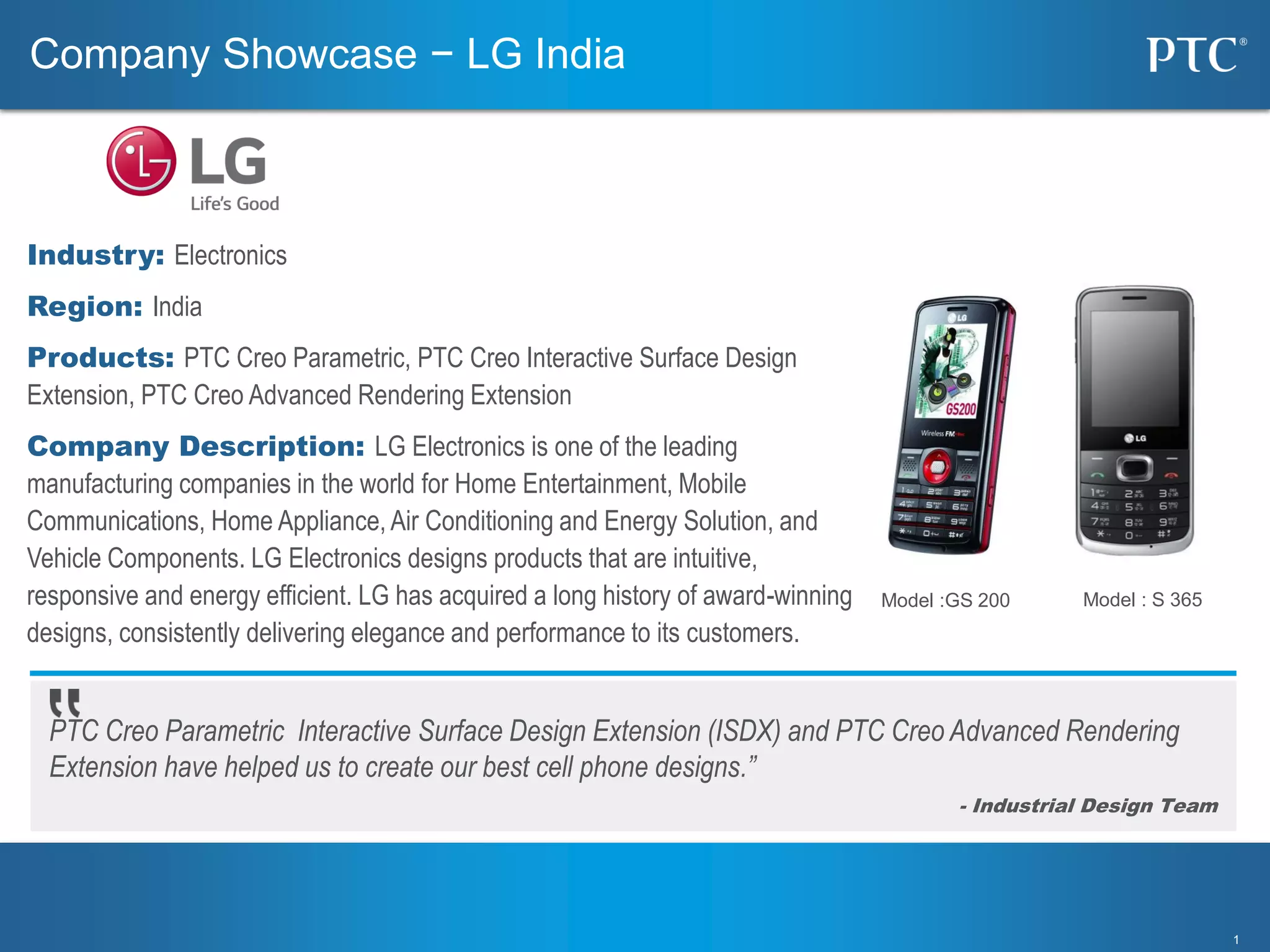 11
PTC Creo Parametric Interactive Surface Design Extension (ISDX) and PTC Creo Advanced Rendering
Extension have helped us to create our best cell phone designs.”
- Industrial Design Team
Company Showcase − LG India
Industry: Electronics
Region: India
Products: PTC Creo Parametric, PTC Creo Interactive Surface Design
Extension, PTC Creo Advanced Rendering Extension
Company Description: LG Electronics is one of the leading
manufacturing companies in the world for Home Entertainment, Mobile
Communications, Home Appliance, Air Conditioning and Energy Solution, and
Vehicle Components. LG Electronics designs products that are intuitive,
responsive and energy efficient. LG has acquired a long history of award-winning
designs, consistently delivering elegance and performance to its customers.
Model :GS 200 Model : S 365
