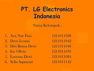 PT. LG Electronics
Indonesia
Nama Kelompok :

1.
2.
3.
4.
5.
6.

Ayu Nur Fasa
Dewi Lestari
Dwi Risma Dewi
Ine Olivia
Lusyana Dewi
Sella Saptarani

1211011028
1211011042
1211011048
1211011076
1211011084
1211011142

 
