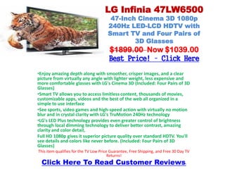 LG Infinia 47LW6500
                                        47-Inch Cinema 3D 1080p
                                       240Hz LED-LCD HDTV with
                                       Smart TV and Four Pairs of
                                               3D Glasses
                                       $1899.00 Now $1039.00
                                       Best Price! – Click Here
•Enjoy amazing depth along with smoother, crisper images, and a clear
picture from virtually any angle with lighter weight, less expensive and
more comfortable glasses with LG's Cinema 3D (Included: Four Pairs of 3D
Glasses)
•Smart TV allows you to access limitless content, thousands of movies,
customizable apps, videos and the best of the web all organized in a
simple to use interface
•See sports, video games and high-speed action with virtually no motion
blur and in crystal clarity with LG's TruMotion 240Hz technology
•LG's LED Plus technology provides even greater control of brightness
through local dimming technology to deliver better contrast, amazing
clarity and color detail,
Full HD 1080p gives it superior picture quality over standard HDTV. You'll
see details and colors like never before. (Included: Four Pairs of 3D
Glasses)
This item qualifies for the TV Low Price Guarantee, Free Shipping, and Free 30 Day TV
                                        Returns!
  Click Here To Read Customer Reviews                                             !
 