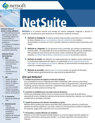 NetSuite ofrece el
primer y único software:        NetSuite    es la primera solución que entrega de manera inteligente, integrada y sencilla un
     CRM (Administración de     conjunto de de aplicaciones para empresas en crecimiento y medianas empresas.
 Relaciones con Clientes),
 Contabilidad /Admón. de
 Recursos (ERP) y E-                   NetSuite es inteligente. El sistema contiene todos los datos corporativos en una sola base
 Commerce en una misma                 de datos, dándole acceso a sus indicadores clave de rendimiento en un tablero
 plataforma.                           personalizable, en tiempo real. Como resultado, NetSuite la toma de mejores decisiones, más
     Inteligencia de Negocios          rápido.
 (Suite Analitics)
     Adaptabilidad según las           NetSuite es integrado. En una aplicación única y avanzada, que combina completamente
 necesidades (Suite Flex)              al cliente-CRM-, las capacidades de comercio electrónico con el back-office de contabilidad /
                                       ERP y portales de auto-servicio para los socios. Como resultado de ello, permite a las
 Netsuite Provee
                                       empresas unir datos fragmentados y automatizar los procesos de extremo a extremo.
 Herramientas:
    CRM
    Administración y
                                       NetSuite es simple. Con NetSuite, las implementaciones son rápidas y menos costosas que
     automatización de la              las tradicionales aplicaciones de negocio. La modularidad permite implementaciones por
     Fuerza de Ventas.                 fases según las necesidades de su empresa. Además, la personalización avanzada apoya a las
    Marketing.                        empresas a medida que lo definen.
    Soporte al Cliente y
     Servicio.                         NetSuite es accesible. Como basada en la Web, y siendo una solución On-Demand,
    Administración de                 NetSuite reduce significativamente el coste total de propiedad (TCO).
     Incentivos.

       ERP                      ¿Por qué NetSuite?
    Estados Financieros           Unifique los procesos de negocio a través de la Empresa
    Admón. de pagos.             Con una plataforma única e integrada para CRM, Contabilidad / ERP y comercio electrónico,
    Admón. de ingresos.          puede automatizar funciones clave de la empresa en todos los departamentos, incluyendo ventas,
    Presupuestos.                marketing, servicios, finanzas, inventario, cumplimiento de pedidos, compras y gestión de
    Uso multi-monedas.
                                  empleado, con datos precisos en tiempo real.
    Órdenes de compra,
     surtido y seguimiento.
    Admón. De Inventario.         Aumentar la visibilidad para una mejor toma de decisiones
                                  Paneles personalizables ofrecen acceso en tiempo real de métricas clave de rendimiento,
       E- Commerce                apoyando de manera inteligente y oportuna las decisiones empresariales. Además, una visibilidad
    Manejo de Plataforma         completa de los resultados unificados.
     Web.
                                   Amplíe los procesos a los Clientes, Proveedores y Socios
       Administración             NetSuite ofrece portales que mejoran tanto B2B y B2C colaboración. Además, la notificación
    Tableros                     proactiva de eventos específicos con socios, acelera los ciclos de proceso y mejora la capacidad
     especializados.
                                  de respuesta, asegurando su posición como un socio preferente.
    Calendarización de
     actividades y
     colaboración.                  Personalizar y ampliar NetSuite con SuiteFlex
    Registros de empleado.       NetSuite es el mundo más personalizable Software-as-a-Service (SaaS),le permite adaptar las
    Reportes de gastos y         prácticas comerciales y procesos para atender a su empresa específica y los requisitos de la
     compras.                     industria.
 