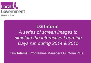 LG Inform 
A series of screen images to 
simulate the interactive Learning 
Days run during 2014 & 2015 
Tim Adams: Programme Manager LG Inform Plus 
 