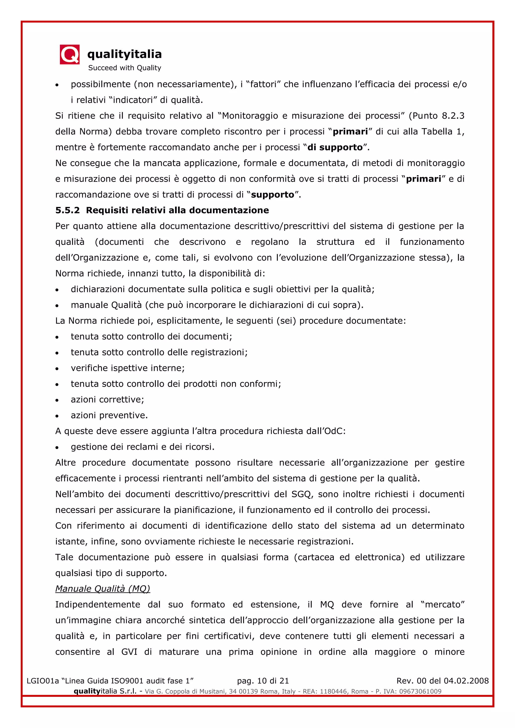 qualityitalia
Succeed with Quality
LGIO01a “Linea Guida ISO9001 audit fase 1” pag. 10 di 21 Rev. 00 del 04.02.2008
qualityitalia S.r.l. - Via G. Coppola di Musitani, 34 00139 Roma, Italy - REA: 1180446, Roma - P. IVA: 09673061009
possibilmente (non necessariamente), i “fattori” che influenzano l’efficacia dei processi e/o
i relativi “indicatori” di qualità.
Si ritiene che il requisito relativo al “Monitoraggio e misurazione dei processi” (Punto 8.2.3
della Norma) debba trovare completo riscontro per i processi “primari” di cui alla Tabella 1,
mentre è fortemente raccomandato anche per i processi “di supporto”.
Ne consegue che la mancata applicazione, formale e documentata, di metodi di monitoraggio
e misurazione dei processi è oggetto di non conformità ove si tratti di processi “primari” e di
raccomandazione ove si tratti di processi di “supporto”.
5.5.2 Requisiti relativi alla documentazione
Per quanto attiene alla documentazione descrittivo/prescrittivi del sistema di gestione per la
qualità (documenti che descrivono e regolano la struttura ed il funzionamento
dell’Organizzazione e, come tali, si evolvono con l’evoluzione dell’Organizzazione stessa), la
Norma richiede, innanzi tutto, la disponibilità di:
dichiarazioni documentate sulla politica e sugli obiettivi per la qualità;
manuale Qualità (che può incorporare le dichiarazioni di cui sopra).
La Norma richiede poi, esplicitamente, le seguenti (sei) procedure documentate:
tenuta sotto controllo dei documenti;
tenuta sotto controllo delle registrazioni;
verifiche ispettive interne;
tenuta sotto controllo dei prodotti non conformi;
azioni correttive;
azioni preventive.
A queste deve essere aggiunta l’altra procedura richiesta dall’OdC:
gestione dei reclami e dei ricorsi.
Altre procedure documentate possono risultare necessarie all’organizzazione per gestire
efficacemente i processi rientranti nell’ambito del sistema di gestione per la qualità.
Nell’ambito dei documenti descrittivo/prescrittivi del SGQ, sono inoltre richiesti i documenti
necessari per assicurare la pianificazione, il funzionamento ed il controllo dei processi.
Con riferimento ai documenti di identificazione dello stato del sistema ad un determinato
istante, infine, sono ovviamente richieste le necessarie registrazioni.
Tale documentazione può essere in qualsiasi forma (cartacea ed elettronica) ed utilizzare
qualsiasi tipo di supporto.
Manuale Qualità (MQ)
Indipendentemente dal suo formato ed estensione, il MQ deve fornire al “mercato”
un’immagine chiara ancorché sintetica dell’approccio dell’organizzazione alla gestione per la
qualità e, in particolare per fini certificativi, deve contenere tutti gli elementi necessari a
consentire al GVI di maturare una prima opinione in ordine alla maggiore o minore
 