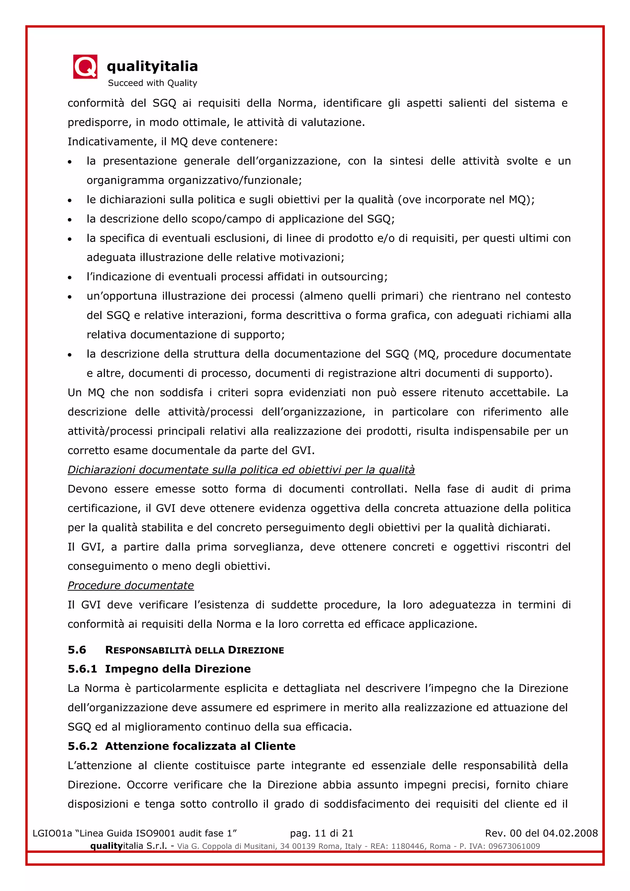 qualityitalia
Succeed with Quality
LGIO01a “Linea Guida ISO9001 audit fase 1” pag. 11 di 21 Rev. 00 del 04.02.2008
qualityitalia S.r.l. - Via G. Coppola di Musitani, 34 00139 Roma, Italy - REA: 1180446, Roma - P. IVA: 09673061009
conformità del SGQ ai requisiti della Norma, identificare gli aspetti salienti del sistema e
predisporre, in modo ottimale, le attività di valutazione.
Indicativamente, il MQ deve contenere:
la presentazione generale dell’organizzazione, con la sintesi delle attività svolte e un
organigramma organizzativo/funzionale;
le dichiarazioni sulla politica e sugli obiettivi per la qualità (ove incorporate nel MQ);
la descrizione dello scopo/campo di applicazione del SGQ;
la specifica di eventuali esclusioni, di linee di prodotto e/o di requisiti, per questi ultimi con
adeguata illustrazione delle relative motivazioni;
l’indicazione di eventuali processi affidati in outsourcing;
un’opportuna illustrazione dei processi (almeno quelli primari) che rientrano nel contesto
del SGQ e relative interazioni, forma descrittiva o forma grafica, con adeguati richiami alla
relativa documentazione di supporto;
la descrizione della struttura della documentazione del SGQ (MQ, procedure documentate
e altre, documenti di processo, documenti di registrazione altri documenti di supporto).
Un MQ che non soddisfa i criteri sopra evidenziati non può essere ritenuto accettabile. La
descrizione delle attività/processi dell’organizzazione, in particolare con riferimento alle
attività/processi principali relativi alla realizzazione dei prodotti, risulta indispensabile per un
corretto esame documentale da parte del GVI.
Dichiarazioni documentate sulla politica ed obiettivi per la qualità
Devono essere emesse sotto forma di documenti controllati. Nella fase di audit di prima
certificazione, il GVI deve ottenere evidenza oggettiva della concreta attuazione della politica
per la qualità stabilita e del concreto perseguimento degli obiettivi per la qualità dichiarati.
Il GVI, a partire dalla prima sorveglianza, deve ottenere concreti e oggettivi riscontri del
conseguimento o meno degli obiettivi.
Procedure documentate
Il GVI deve verificare l’esistenza di suddette procedure, la loro adeguatezza in termini di
conformità ai requisiti della Norma e la loro corretta ed efficace applicazione.
5.6 RESPONSABILITÀ DELLA DIREZIONE
5.6.1 Impegno della Direzione
La Norma è particolarmente esplicita e dettagliata nel descrivere l’impegno che la Direzione
dell’organizzazione deve assumere ed esprimere in merito alla realizzazione ed attuazione del
SGQ ed al miglioramento continuo della sua efficacia.
5.6.2 Attenzione focalizzata al Cliente
L’attenzione al cliente costituisce parte integrante ed essenziale delle responsabilità della
Direzione. Occorre verificare che la Direzione abbia assunto impegni precisi, fornito chiare
disposizioni e tenga sotto controllo il grado di soddisfacimento dei requisiti del cliente ed il
 