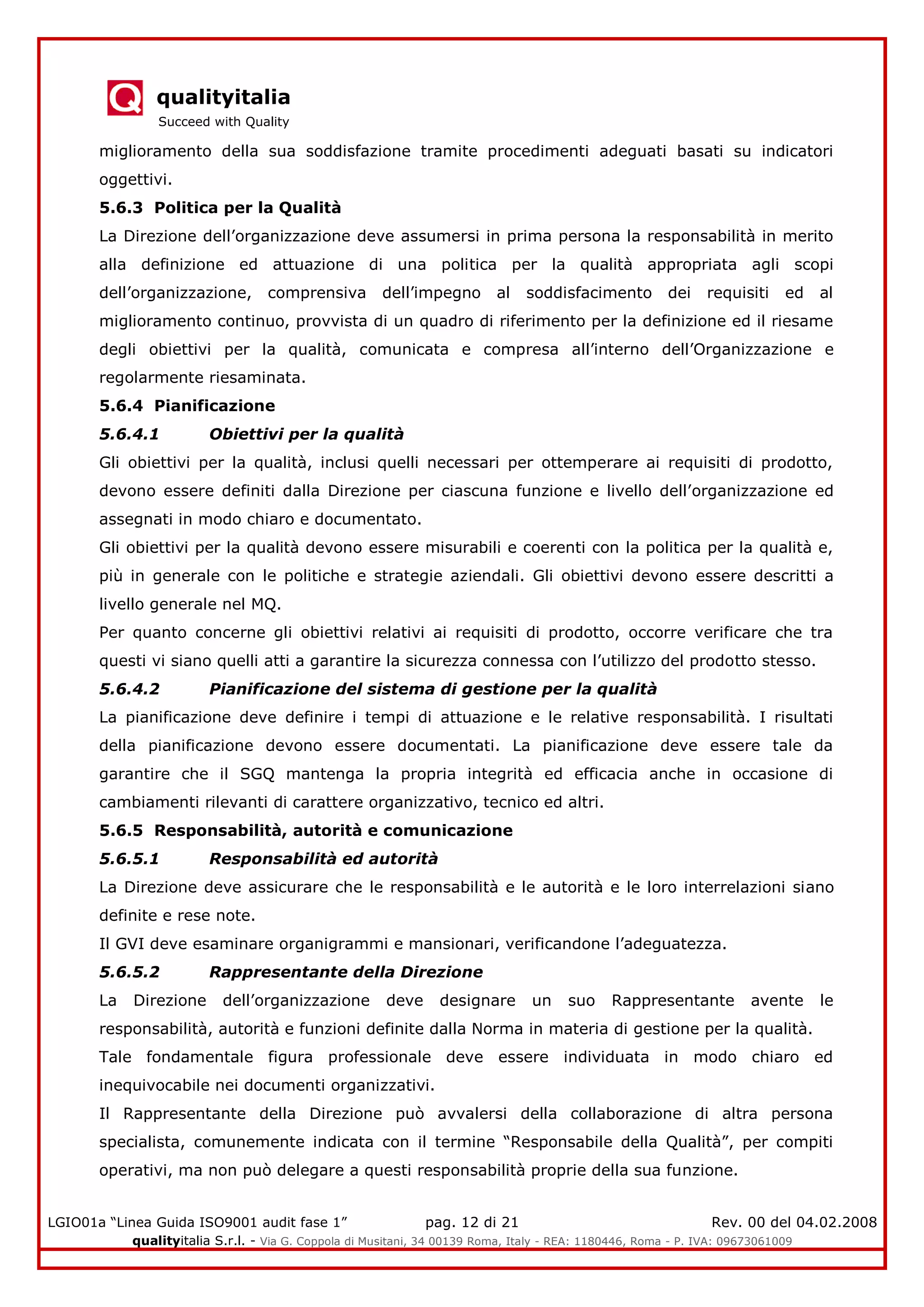 qualityitalia
Succeed with Quality
LGIO01a “Linea Guida ISO9001 audit fase 1” pag. 12 di 21 Rev. 00 del 04.02.2008
qualityitalia S.r.l. - Via G. Coppola di Musitani, 34 00139 Roma, Italy - REA: 1180446, Roma - P. IVA: 09673061009
miglioramento della sua soddisfazione tramite procedimenti adeguati basati su indicatori
oggettivi.
5.6.3 Politica per la Qualità
La Direzione dell’organizzazione deve assumersi in prima persona la responsabilità in merito
alla definizione ed attuazione di una politica per la qualità appropriata agli scopi
dell’organizzazione, comprensiva dell’impegno al soddisfacimento dei requisiti ed al
miglioramento continuo, provvista di un quadro di riferimento per la definizione ed il riesame
degli obiettivi per la qualità, comunicata e compresa all’interno dell’Organizzazione e
regolarmente riesaminata.
5.6.4 Pianificazione
5.6.4.1 Obiettivi per la qualità
Gli obiettivi per la qualità, inclusi quelli necessari per ottemperare ai requisiti di prodotto,
devono essere definiti dalla Direzione per ciascuna funzione e livello dell’organizzazione ed
assegnati in modo chiaro e documentato.
Gli obiettivi per la qualità devono essere misurabili e coerenti con la politica per la qualità e,
più in generale con le politiche e strategie aziendali. Gli obiettivi devono essere descritti a
livello generale nel MQ.
Per quanto concerne gli obiettivi relativi ai requisiti di prodotto, occorre verificare che tra
questi vi siano quelli atti a garantire la sicurezza connessa con l’utilizzo del prodotto stesso.
5.6.4.2 Pianificazione del sistema di gestione per la qualità
La pianificazione deve definire i tempi di attuazione e le relative responsabilità. I risultati
della pianificazione devono essere documentati. La pianificazione deve essere tale da
garantire che il SGQ mantenga la propria integrità ed efficacia anche in occasione di
cambiamenti rilevanti di carattere organizzativo, tecnico ed altri.
5.6.5 Responsabilità, autorità e comunicazione
5.6.5.1 Responsabilità ed autorità
La Direzione deve assicurare che le responsabilità e le autorità e le loro interrelazioni siano
definite e rese note.
Il GVI deve esaminare organigrammi e mansionari, verificandone l’adeguatezza.
5.6.5.2 Rappresentante della Direzione
La Direzione dell’organizzazione deve designare un suo Rappresentante avente le
responsabilità, autorità e funzioni definite dalla Norma in materia di gestione per la qualità.
Tale fondamentale figura professionale deve essere individuata in modo chiaro ed
inequivocabile nei documenti organizzativi.
Il Rappresentante della Direzione può avvalersi della collaborazione di altra persona
specialista, comunemente indicata con il termine “Responsabile della Qualità”, per compiti
operativi, ma non può delegare a questi responsabilità proprie della sua funzione.
 