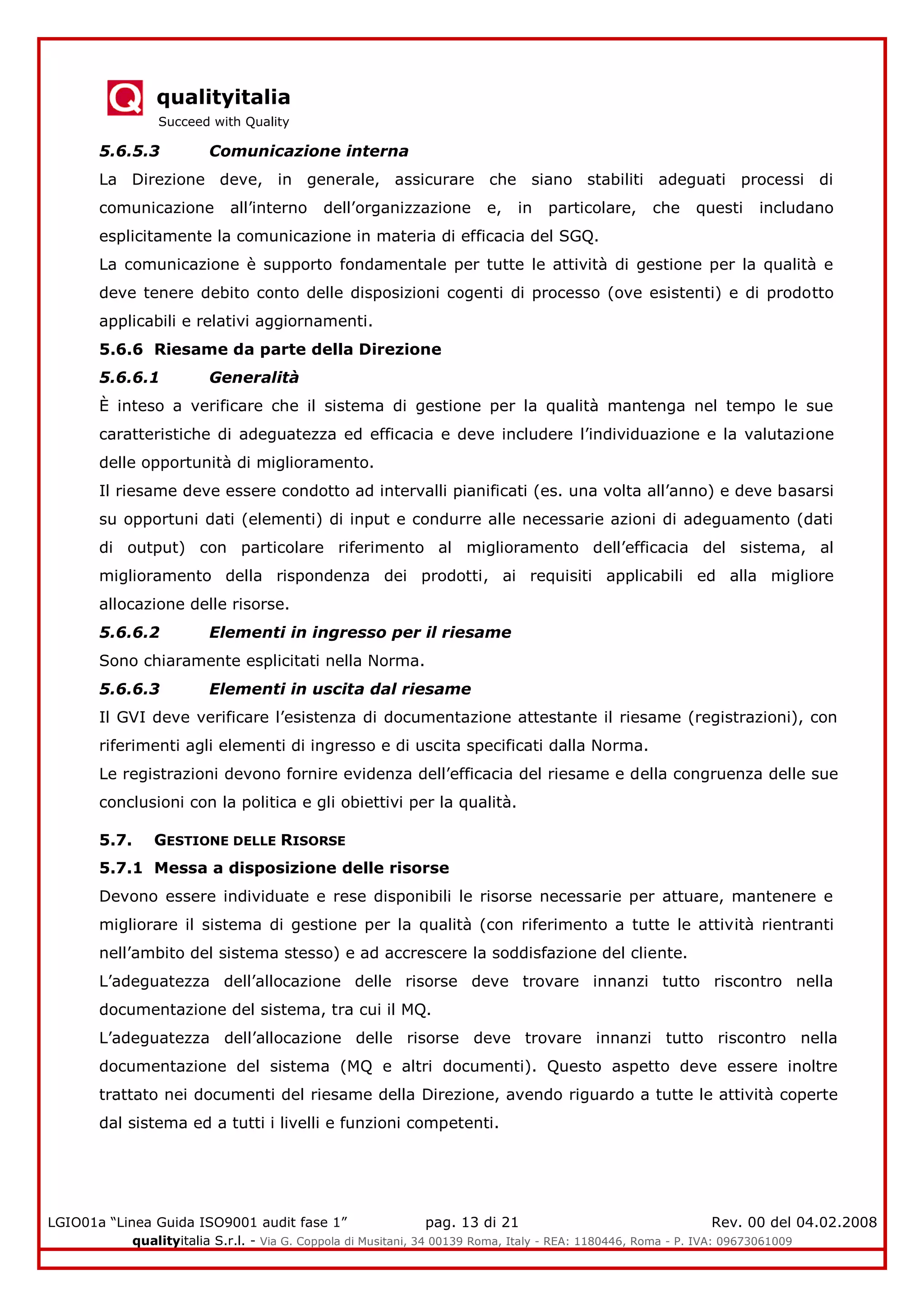 qualityitalia
Succeed with Quality
LGIO01a “Linea Guida ISO9001 audit fase 1” pag. 13 di 21 Rev. 00 del 04.02.2008
qualityitalia S.r.l. - Via G. Coppola di Musitani, 34 00139 Roma, Italy - REA: 1180446, Roma - P. IVA: 09673061009
5.6.5.3 Comunicazione interna
La Direzione deve, in generale, assicurare che siano stabiliti adeguati processi di
comunicazione all’interno dell’organizzazione e, in particolare, che questi includano
esplicitamente la comunicazione in materia di efficacia del SGQ.
La comunicazione è supporto fondamentale per tutte le attività di gestione per la qualità e
deve tenere debito conto delle disposizioni cogenti di processo (ove esistenti) e di prodotto
applicabili e relativi aggiornamenti.
5.6.6 Riesame da parte della Direzione
5.6.6.1 Generalità
È inteso a verificare che il sistema di gestione per la qualità mantenga nel tempo le sue
caratteristiche di adeguatezza ed efficacia e deve includere l’individuazione e la valutazione
delle opportunità di miglioramento.
Il riesame deve essere condotto ad intervalli pianificati (es. una volta all’anno) e deve basarsi
su opportuni dati (elementi) di input e condurre alle necessarie azioni di adeguamento (dati
di output) con particolare riferimento al miglioramento dell’efficacia del sistema, al
miglioramento della rispondenza dei prodotti, ai requisiti applicabili ed alla migliore
allocazione delle risorse.
5.6.6.2 Elementi in ingresso per il riesame
Sono chiaramente esplicitati nella Norma.
5.6.6.3 Elementi in uscita dal riesame
Il GVI deve verificare l’esistenza di documentazione attestante il riesame (registrazioni), con
riferimenti agli elementi di ingresso e di uscita specificati dalla Norma.
Le registrazioni devono fornire evidenza dell’efficacia del riesame e della congruenza delle sue
conclusioni con la politica e gli obiettivi per la qualità.
5.7. GESTIONE DELLE RISORSE
5.7.1 Messa a disposizione delle risorse
Devono essere individuate e rese disponibili le risorse necessarie per attuare, mantenere e
migliorare il sistema di gestione per la qualità (con riferimento a tutte le attività rientranti
nell’ambito del sistema stesso) e ad accrescere la soddisfazione del cliente.
L’adeguatezza dell’allocazione delle risorse deve trovare innanzi tutto riscontro nella
documentazione del sistema, tra cui il MQ.
L’adeguatezza dell’allocazione delle risorse deve trovare innanzi tutto riscontro nella
documentazione del sistema (MQ e altri documenti). Questo aspetto deve essere inoltre
trattato nei documenti del riesame della Direzione, avendo riguardo a tutte le attività coperte
dal sistema ed a tutti i livelli e funzioni competenti.
 