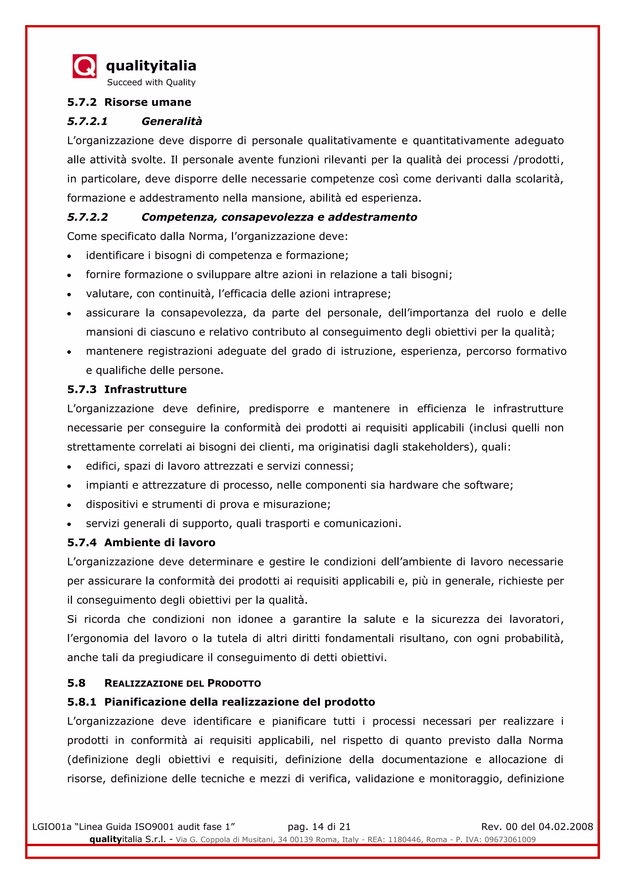qualityitalia
Succeed with Quality
LGIO01a “Linea Guida ISO9001 audit fase 1” pag. 14 di 21 Rev. 00 del 04.02.2008
qualityitalia S.r.l. - Via G. Coppola di Musitani, 34 00139 Roma, Italy - REA: 1180446, Roma - P. IVA: 09673061009
5.7.2 Risorse umane
5.7.2.1 Generalità
L’organizzazione deve disporre di personale qualitativamente e quantitativamente adeguato
alle attività svolte. Il personale avente funzioni rilevanti per la qualità dei processi /prodotti,
in particolare, deve disporre delle necessarie competenze così come derivanti dalla scolarità,
formazione e addestramento nella mansione, abilità ed esperienza.
5.7.2.2 Competenza, consapevolezza e addestramento
Come specificato dalla Norma, l’organizzazione deve:
identificare i bisogni di competenza e formazione;
fornire formazione o sviluppare altre azioni in relazione a tali bisogni;
valutare, con continuità, l’efficacia delle azioni intraprese;
assicurare la consapevolezza, da parte del personale, dell’importanza del ruolo e delle
mansioni di ciascuno e relativo contributo al conseguimento degli obiettivi per la qualità;
mantenere registrazioni adeguate del grado di istruzione, esperienza, percorso formativo
e qualifiche delle persone.
5.7.3 Infrastrutture
L’organizzazione deve definire, predisporre e mantenere in efficienza le infrastrutture
necessarie per conseguire la conformità dei prodotti ai requisiti applicabili (inclusi quelli non
strettamente correlati ai bisogni dei clienti, ma originatisi dagli stakeholders), quali:
edifici, spazi di lavoro attrezzati e servizi connessi;
impianti e attrezzature di processo, nelle componenti sia hardware che software;
dispositivi e strumenti di prova e misurazione;
servizi generali di supporto, quali trasporti e comunicazioni.
5.7.4 Ambiente di lavoro
L’organizzazione deve determinare e gestire le condizioni dell’ambiente di lavoro necessarie
per assicurare la conformità dei prodotti ai requisiti applicabili e, più in generale, richieste per
il conseguimento degli obiettivi per la qualità.
Si ricorda che condizioni non idonee a garantire la salute e la sicurezza dei lavoratori,
l’ergonomia del lavoro o la tutela di altri diritti fondamentali risultano, con ogni probabilità,
anche tali da pregiudicare il conseguimento di detti obiettivi.
5.8 REALIZZAZIONE DEL PRODOTTO
5.8.1 Pianificazione della realizzazione del prodotto
L’organizzazione deve identificare e pianificare tutti i processi necessari per realizzare i
prodotti in conformità ai requisiti applicabili, nel rispetto di quanto previsto dalla Norma
(definizione degli obiettivi e requisiti, definizione della documentazione e allocazione di
risorse, definizione delle tecniche e mezzi di verifica, validazione e monitoraggio, definizione
 