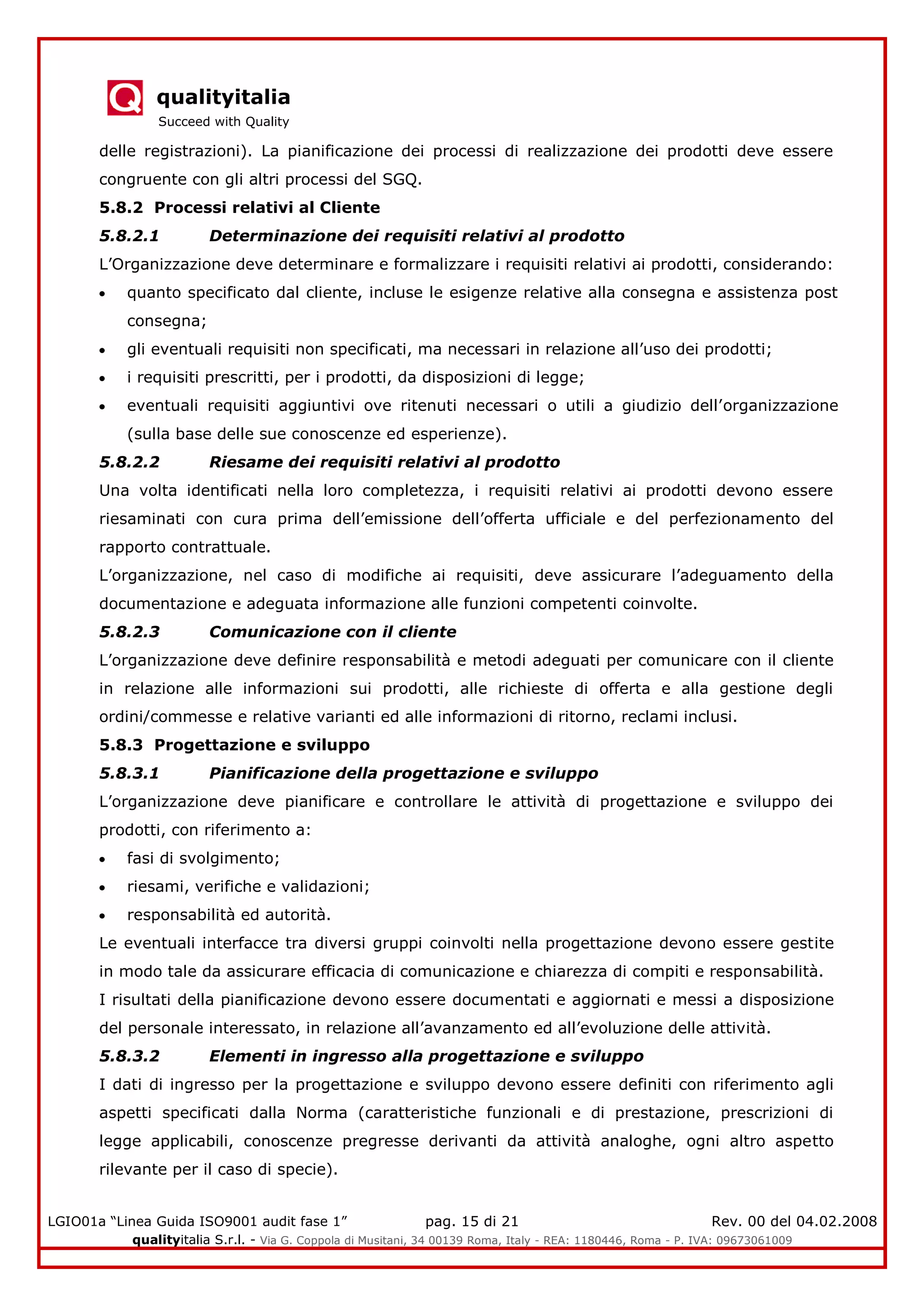 qualityitalia
Succeed with Quality
LGIO01a “Linea Guida ISO9001 audit fase 1” pag. 15 di 21 Rev. 00 del 04.02.2008
qualityitalia S.r.l. - Via G. Coppola di Musitani, 34 00139 Roma, Italy - REA: 1180446, Roma - P. IVA: 09673061009
delle registrazioni). La pianificazione dei processi di realizzazione dei prodotti deve essere
congruente con gli altri processi del SGQ.
5.8.2 Processi relativi al Cliente
5.8.2.1 Determinazione dei requisiti relativi al prodotto
L’Organizzazione deve determinare e formalizzare i requisiti relativi ai prodotti, considerando:
quanto specificato dal cliente, incluse le esigenze relative alla consegna e assistenza post
consegna;
gli eventuali requisiti non specificati, ma necessari in relazione all’uso dei prodotti;
i requisiti prescritti, per i prodotti, da disposizioni di legge;
eventuali requisiti aggiuntivi ove ritenuti necessari o utili a giudizio dell’organizzazione
(sulla base delle sue conoscenze ed esperienze).
5.8.2.2 Riesame dei requisiti relativi al prodotto
Una volta identificati nella loro completezza, i requisiti relativi ai prodotti devono essere
riesaminati con cura prima dell’emissione dell’offerta ufficiale e del perfezionamento del
rapporto contrattuale.
L’organizzazione, nel caso di modifiche ai requisiti, deve assicurare l’adeguamento della
documentazione e adeguata informazione alle funzioni competenti coinvolte.
5.8.2.3 Comunicazione con il cliente
L’organizzazione deve definire responsabilità e metodi adeguati per comunicare con il cliente
in relazione alle informazioni sui prodotti, alle richieste di offerta e alla gestione degli
ordini/commesse e relative varianti ed alle informazioni di ritorno, reclami inclusi.
5.8.3 Progettazione e sviluppo
5.8.3.1 Pianificazione della progettazione e sviluppo
L’organizzazione deve pianificare e controllare le attività di progettazione e sviluppo dei
prodotti, con riferimento a:
fasi di svolgimento;
riesami, verifiche e validazioni;
responsabilità ed autorità.
Le eventuali interfacce tra diversi gruppi coinvolti nella progettazione devono essere gestite
in modo tale da assicurare efficacia di comunicazione e chiarezza di compiti e responsabilità.
I risultati della pianificazione devono essere documentati e aggiornati e messi a disposizione
del personale interessato, in relazione all’avanzamento ed all’evoluzione delle attività.
5.8.3.2 Elementi in ingresso alla progettazione e sviluppo
I dati di ingresso per la progettazione e sviluppo devono essere definiti con riferimento agli
aspetti specificati dalla Norma (caratteristiche funzionali e di prestazione, prescrizioni di
legge applicabili, conoscenze pregresse derivanti da attività analoghe, ogni altro aspetto
rilevante per il caso di specie).
 