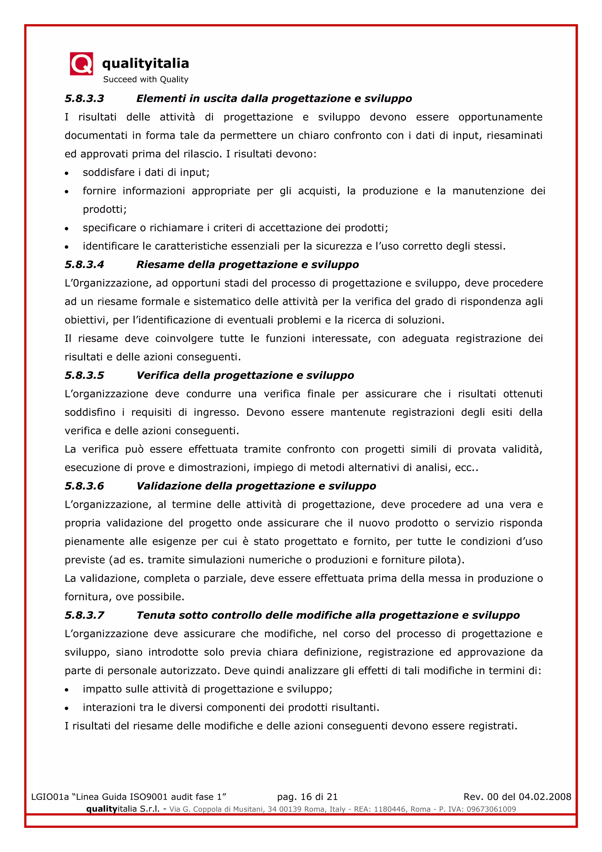 qualityitalia
Succeed with Quality
LGIO01a “Linea Guida ISO9001 audit fase 1” pag. 16 di 21 Rev. 00 del 04.02.2008
qualityitalia S.r.l. - Via G. Coppola di Musitani, 34 00139 Roma, Italy - REA: 1180446, Roma - P. IVA: 09673061009
5.8.3.3 Elementi in uscita dalla progettazione e sviluppo
I risultati delle attività di progettazione e sviluppo devono essere opportunamente
documentati in forma tale da permettere un chiaro confronto con i dati di input, riesaminati
ed approvati prima del rilascio. I risultati devono:
soddisfare i dati di input;
fornire informazioni appropriate per gli acquisti, la produzione e la manutenzione dei
prodotti;
specificare o richiamare i criteri di accettazione dei prodotti;
identificare le caratteristiche essenziali per la sicurezza e l’uso corretto degli stessi.
5.8.3.4 Riesame della progettazione e sviluppo
L’0rganizzazione, ad opportuni stadi del processo di progettazione e sviluppo, deve procedere
ad un riesame formale e sistematico delle attività per la verifica del grado di rispondenza agli
obiettivi, per l’identificazione di eventuali problemi e la ricerca di soluzioni.
Il riesame deve coinvolgere tutte le funzioni interessate, con adeguata registrazione dei
risultati e delle azioni conseguenti.
5.8.3.5 Verifica della progettazione e sviluppo
L’organizzazione deve condurre una verifica finale per assicurare che i risultati ottenuti
soddisfino i requisiti di ingresso. Devono essere mantenute registrazioni degli esiti della
verifica e delle azioni conseguenti.
La verifica può essere effettuata tramite confronto con progetti simili di provata validità,
esecuzione di prove e dimostrazioni, impiego di metodi alternativi di analisi, ecc..
5.8.3.6 Validazione della progettazione e sviluppo
L’organizzazione, al termine delle attività di progettazione, deve procedere ad una vera e
propria validazione del progetto onde assicurare che il nuovo prodotto o servizio risponda
pienamente alle esigenze per cui è stato progettato e fornito, per tutte le condizioni d’uso
previste (ad es. tramite simulazioni numeriche o produzioni e forniture pilota).
La validazione, completa o parziale, deve essere effettuata prima della messa in produzione o
fornitura, ove possibile.
5.8.3.7 Tenuta sotto controllo delle modifiche alla progettazione e sviluppo
L’organizzazione deve assicurare che modifiche, nel corso del processo di progettazione e
sviluppo, siano introdotte solo previa chiara definizione, registrazione ed approvazione da
parte di personale autorizzato. Deve quindi analizzare gli effetti di tali modifiche in termini di:
impatto sulle attività di progettazione e sviluppo;
interazioni tra le diversi componenti dei prodotti risultanti.
I risultati del riesame delle modifiche e delle azioni conseguenti devono essere registrati.
 