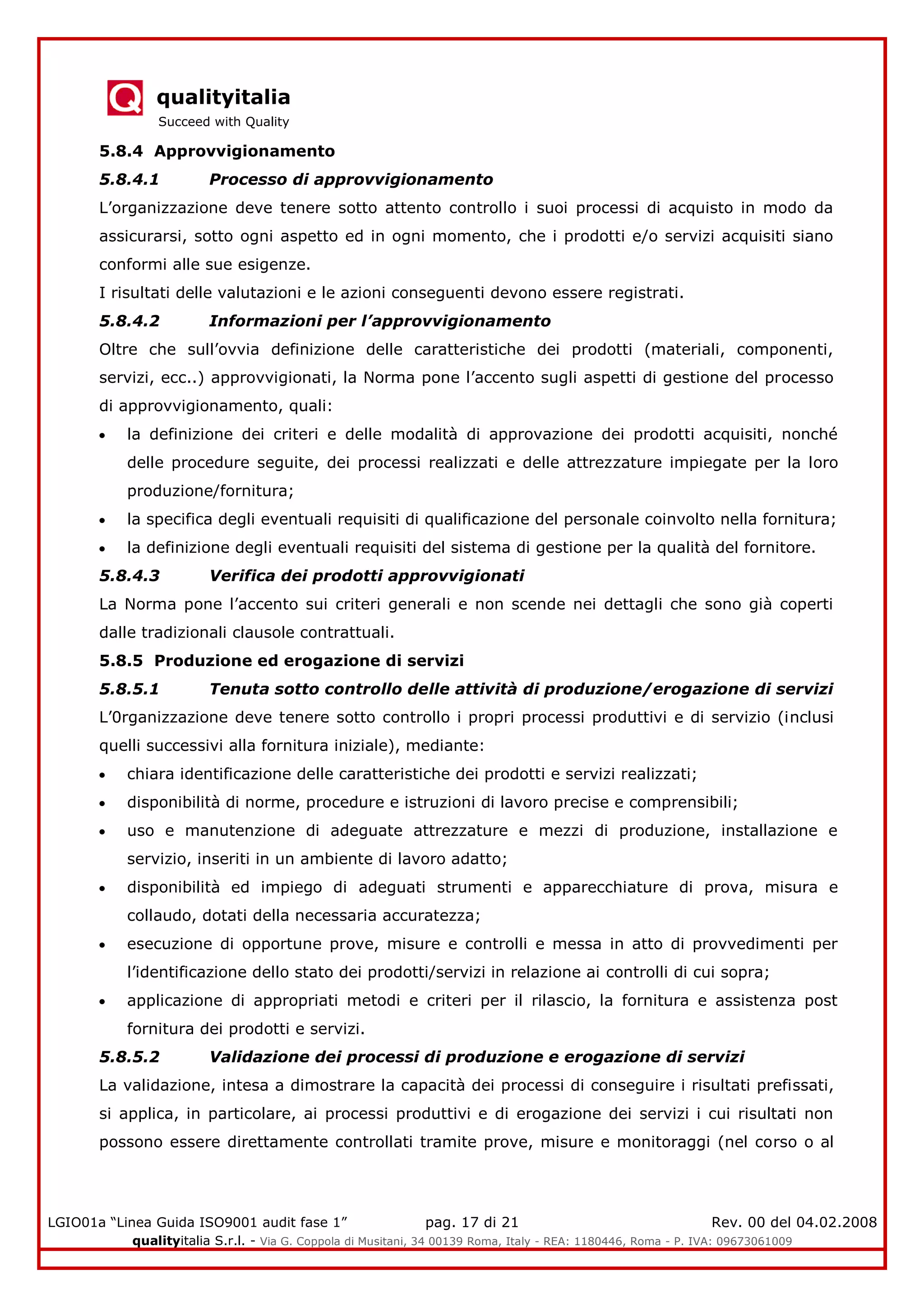 qualityitalia
Succeed with Quality
LGIO01a “Linea Guida ISO9001 audit fase 1” pag. 17 di 21 Rev. 00 del 04.02.2008
qualityitalia S.r.l. - Via G. Coppola di Musitani, 34 00139 Roma, Italy - REA: 1180446, Roma - P. IVA: 09673061009
5.8.4 Approvvigionamento
5.8.4.1 Processo di approvvigionamento
L’organizzazione deve tenere sotto attento controllo i suoi processi di acquisto in modo da
assicurarsi, sotto ogni aspetto ed in ogni momento, che i prodotti e/o servizi acquisiti siano
conformi alle sue esigenze.
I risultati delle valutazioni e le azioni conseguenti devono essere registrati.
5.8.4.2 Informazioni per l’approvvigionamento
Oltre che sull’ovvia definizione delle caratteristiche dei prodotti (materiali, componenti,
servizi, ecc..) approvvigionati, la Norma pone l’accento sugli aspetti di gestione del processo
di approvvigionamento, quali:
la definizione dei criteri e delle modalità di approvazione dei prodotti acquisiti, nonché
delle procedure seguite, dei processi realizzati e delle attrezzature impiegate per la loro
produzione/fornitura;
la specifica degli eventuali requisiti di qualificazione del personale coinvolto nella fornitura;
la definizione degli eventuali requisiti del sistema di gestione per la qualità del fornitore.
5.8.4.3 Verifica dei prodotti approvvigionati
La Norma pone l’accento sui criteri generali e non scende nei dettagli che sono già coperti
dalle tradizionali clausole contrattuali.
5.8.5 Produzione ed erogazione di servizi
5.8.5.1 Tenuta sotto controllo delle attività di produzione/erogazione di servizi
L’0rganizzazione deve tenere sotto controllo i propri processi produttivi e di servizio (inclusi
quelli successivi alla fornitura iniziale), mediante:
chiara identificazione delle caratteristiche dei prodotti e servizi realizzati;
disponibilità di norme, procedure e istruzioni di lavoro precise e comprensibili;
uso e manutenzione di adeguate attrezzature e mezzi di produzione, installazione e
servizio, inseriti in un ambiente di lavoro adatto;
disponibilità ed impiego di adeguati strumenti e apparecchiature di prova, misura e
collaudo, dotati della necessaria accuratezza;
esecuzione di opportune prove, misure e controlli e messa in atto di provvedimenti per
l’identificazione dello stato dei prodotti/servizi in relazione ai controlli di cui sopra;
applicazione di appropriati metodi e criteri per il rilascio, la fornitura e assistenza post
fornitura dei prodotti e servizi.
5.8.5.2 Validazione dei processi di produzione e erogazione di servizi
La validazione, intesa a dimostrare la capacità dei processi di conseguire i risultati prefissati,
si applica, in particolare, ai processi produttivi e di erogazione dei servizi i cui risultati non
possono essere direttamente controllati tramite prove, misure e monitoraggi (nel corso o al
 