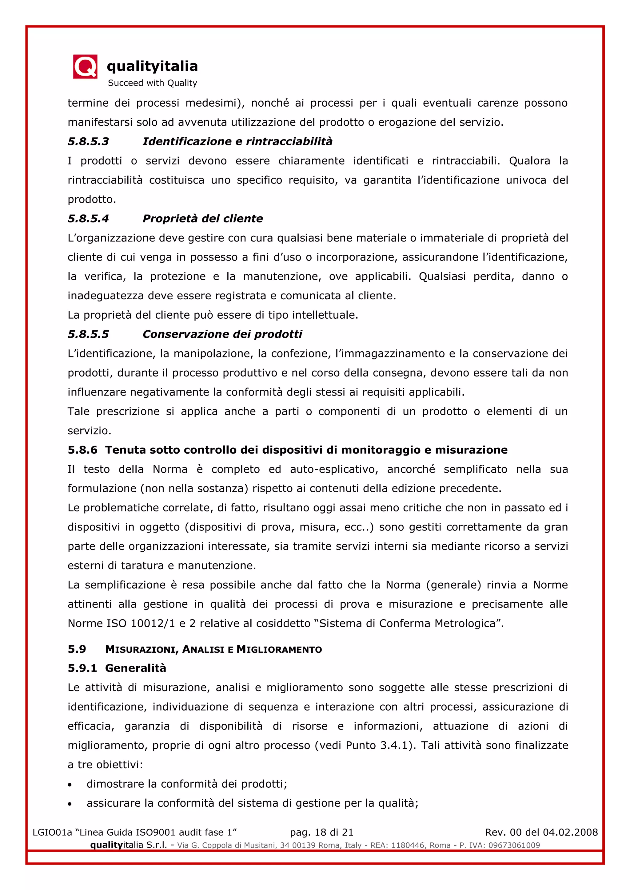 qualityitalia
Succeed with Quality
LGIO01a “Linea Guida ISO9001 audit fase 1” pag. 18 di 21 Rev. 00 del 04.02.2008
qualityitalia S.r.l. - Via G. Coppola di Musitani, 34 00139 Roma, Italy - REA: 1180446, Roma - P. IVA: 09673061009
termine dei processi medesimi), nonché ai processi per i quali eventuali carenze possono
manifestarsi solo ad avvenuta utilizzazione del prodotto o erogazione del servizio.
5.8.5.3 Identificazione e rintracciabilità
I prodotti o servizi devono essere chiaramente identificati e rintracciabili. Qualora la
rintracciabilità costituisca uno specifico requisito, va garantita l’identificazione univoca del
prodotto.
5.8.5.4 Proprietà del cliente
L’organizzazione deve gestire con cura qualsiasi bene materiale o immateriale di proprietà del
cliente di cui venga in possesso a fini d’uso o incorporazione, assicurandone l’identificazione,
la verifica, la protezione e la manutenzione, ove applicabili. Qualsiasi perdita, danno o
inadeguatezza deve essere registrata e comunicata al cliente.
La proprietà del cliente può essere di tipo intellettuale.
5.8.5.5 Conservazione dei prodotti
L’identificazione, la manipolazione, la confezione, l’immagazzinamento e la conservazione dei
prodotti, durante il processo produttivo e nel corso della consegna, devono essere tali da non
influenzare negativamente la conformità degli stessi ai requisiti applicabili.
Tale prescrizione si applica anche a parti o componenti di un prodotto o elementi di un
servizio.
5.8.6 Tenuta sotto controllo dei dispositivi di monitoraggio e misurazione
Il testo della Norma è completo ed auto-esplicativo, ancorché semplificato nella sua
formulazione (non nella sostanza) rispetto ai contenuti della edizione precedente.
Le problematiche correlate, di fatto, risultano oggi assai meno critiche che non in passato ed i
dispositivi in oggetto (dispositivi di prova, misura, ecc..) sono gestiti correttamente da gran
parte delle organizzazioni interessate, sia tramite servizi interni sia mediante ricorso a servizi
esterni di taratura e manutenzione.
La semplificazione è resa possibile anche dal fatto che la Norma (generale) rinvia a Norme
attinenti alla gestione in qualità dei processi di prova e misurazione e precisamente alle
Norme ISO 10012/1 e 2 relative al cosiddetto “Sistema di Conferma Metrologica”.
5.9 MISURAZIONI, ANALISI E MIGLIORAMENTO
5.9.1 Generalità
Le attività di misurazione, analisi e miglioramento sono soggette alle stesse prescrizioni di
identificazione, individuazione di sequenza e interazione con altri processi, assicurazione di
efficacia, garanzia di disponibilità di risorse e informazioni, attuazione di azioni di
miglioramento, proprie di ogni altro processo (vedi Punto 3.4.1). Tali attività sono finalizzate
a tre obiettivi:
dimostrare la conformità dei prodotti;
assicurare la conformità del sistema di gestione per la qualità;
 