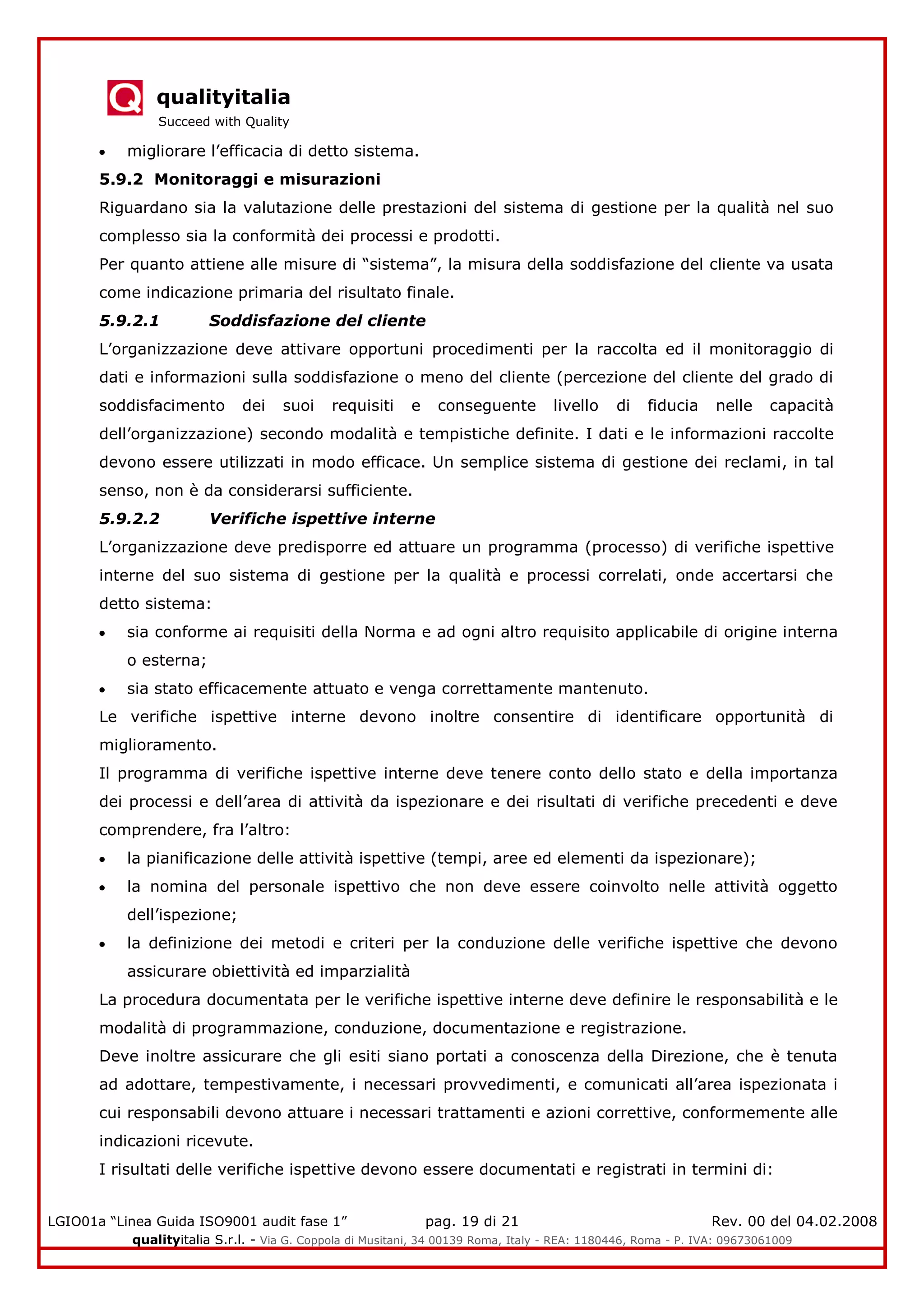 qualityitalia
Succeed with Quality
LGIO01a “Linea Guida ISO9001 audit fase 1” pag. 19 di 21 Rev. 00 del 04.02.2008
qualityitalia S.r.l. - Via G. Coppola di Musitani, 34 00139 Roma, Italy - REA: 1180446, Roma - P. IVA: 09673061009
migliorare l’efficacia di detto sistema.
5.9.2 Monitoraggi e misurazioni
Riguardano sia la valutazione delle prestazioni del sistema di gestione per la qualità nel suo
complesso sia la conformità dei processi e prodotti.
Per quanto attiene alle misure di “sistema”, la misura della soddisfazione del cliente va usata
come indicazione primaria del risultato finale.
5.9.2.1 Soddisfazione del cliente
L’organizzazione deve attivare opportuni procedimenti per la raccolta ed il monitoraggio di
dati e informazioni sulla soddisfazione o meno del cliente (percezione del cliente del grado di
soddisfacimento dei suoi requisiti e conseguente livello di fiducia nelle capacità
dell’organizzazione) secondo modalità e tempistiche definite. I dati e le informazioni raccolte
devono essere utilizzati in modo efficace. Un semplice sistema di gestione dei reclami, in tal
senso, non è da considerarsi sufficiente.
5.9.2.2 Verifiche ispettive interne
L’organizzazione deve predisporre ed attuare un programma (processo) di verifiche ispettive
interne del suo sistema di gestione per la qualità e processi correlati, onde accertarsi che
detto sistema:
sia conforme ai requisiti della Norma e ad ogni altro requisito applicabile di origine interna
o esterna;
sia stato efficacemente attuato e venga correttamente mantenuto.
Le verifiche ispettive interne devono inoltre consentire di identificare opportunità di
miglioramento.
Il programma di verifiche ispettive interne deve tenere conto dello stato e della importanza
dei processi e dell’area di attività da ispezionare e dei risultati di verifiche precedenti e deve
comprendere, fra l’altro:
la pianificazione delle attività ispettive (tempi, aree ed elementi da ispezionare);
la nomina del personale ispettivo che non deve essere coinvolto nelle attività oggetto
dell’ispezione;
la definizione dei metodi e criteri per la conduzione delle verifiche ispettive che devono
assicurare obiettività ed imparzialità
La procedura documentata per le verifiche ispettive interne deve definire le responsabilità e le
modalità di programmazione, conduzione, documentazione e registrazione.
Deve inoltre assicurare che gli esiti siano portati a conoscenza della Direzione, che è tenuta
ad adottare, tempestivamente, i necessari provvedimenti, e comunicati all’area ispezionata i
cui responsabili devono attuare i necessari trattamenti e azioni correttive, conformemente alle
indicazioni ricevute.
I risultati delle verifiche ispettive devono essere documentati e registrati in termini di:
 