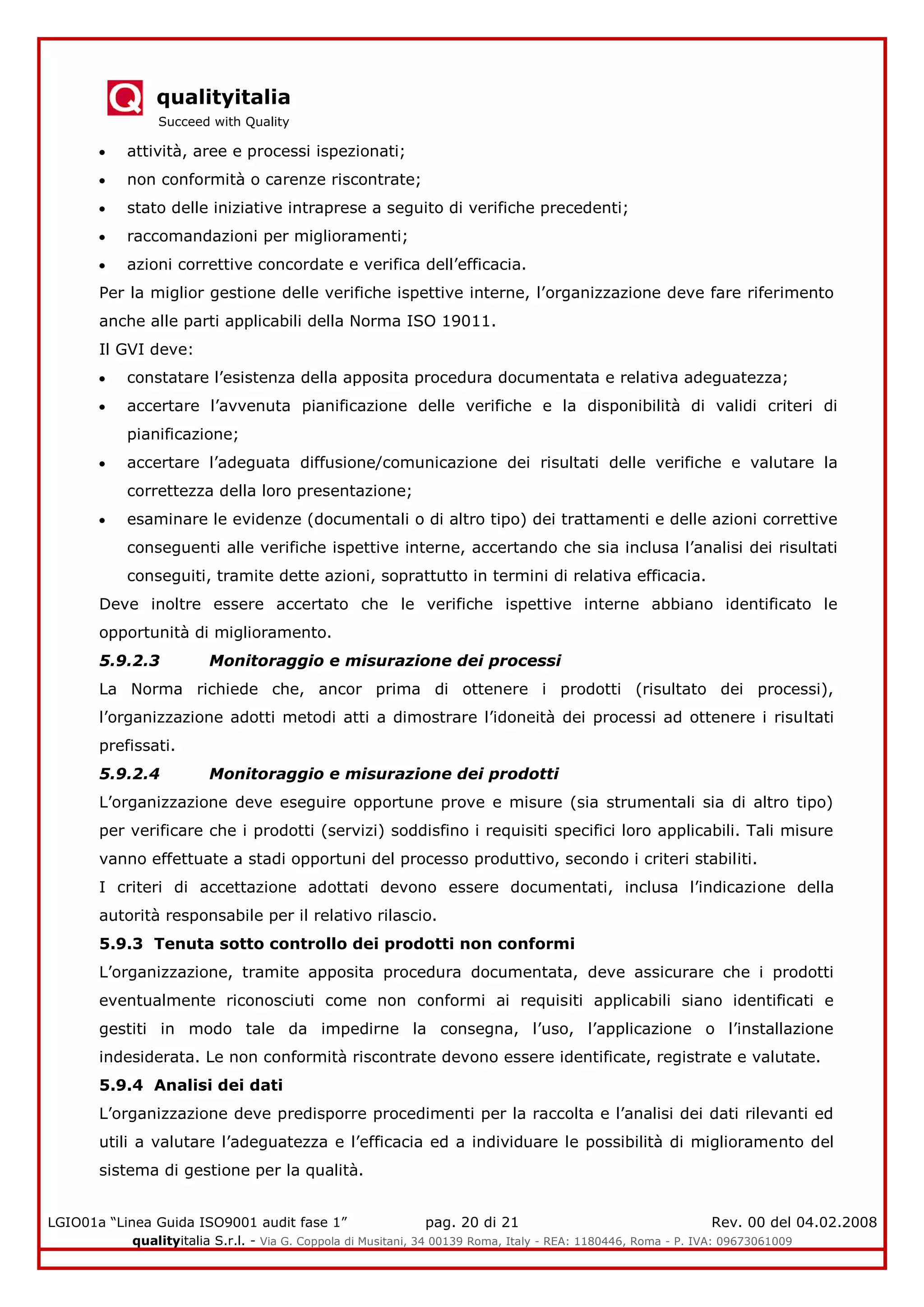 qualityitalia
Succeed with Quality
LGIO01a “Linea Guida ISO9001 audit fase 1” pag. 20 di 21 Rev. 00 del 04.02.2008
qualityitalia S.r.l. - Via G. Coppola di Musitani, 34 00139 Roma, Italy - REA: 1180446, Roma - P. IVA: 09673061009
attività, aree e processi ispezionati;
non conformità o carenze riscontrate;
stato delle iniziative intraprese a seguito di verifiche precedenti;
raccomandazioni per miglioramenti;
azioni correttive concordate e verifica dell’efficacia.
Per la miglior gestione delle verifiche ispettive interne, l’organizzazione deve fare riferimento
anche alle parti applicabili della Norma ISO 19011.
Il GVI deve:
constatare l’esistenza della apposita procedura documentata e relativa adeguatezza;
accertare l’avvenuta pianificazione delle verifiche e la disponibilità di validi criteri di
pianificazione;
accertare l’adeguata diffusione/comunicazione dei risultati delle verifiche e valutare la
correttezza della loro presentazione;
esaminare le evidenze (documentali o di altro tipo) dei trattamenti e delle azioni correttive
conseguenti alle verifiche ispettive interne, accertando che sia inclusa l’analisi dei risultati
conseguiti, tramite dette azioni, soprattutto in termini di relativa efficacia.
Deve inoltre essere accertato che le verifiche ispettive interne abbiano identificato le
opportunità di miglioramento.
5.9.2.3 Monitoraggio e misurazione dei processi
La Norma richiede che, ancor prima di ottenere i prodotti (risultato dei processi),
l’organizzazione adotti metodi atti a dimostrare l’idoneità dei processi ad ottenere i risultati
prefissati.
5.9.2.4 Monitoraggio e misurazione dei prodotti
L’organizzazione deve eseguire opportune prove e misure (sia strumentali sia di altro tipo)
per verificare che i prodotti (servizi) soddisfino i requisiti specifici loro applicabili. Tali misure
vanno effettuate a stadi opportuni del processo produttivo, secondo i criteri stabiliti.
I criteri di accettazione adottati devono essere documentati, inclusa l’indicazione della
autorità responsabile per il relativo rilascio.
5.9.3 Tenuta sotto controllo dei prodotti non conformi
L’organizzazione, tramite apposita procedura documentata, deve assicurare che i prodotti
eventualmente riconosciuti come non conformi ai requisiti applicabili siano identificati e
gestiti in modo tale da impedirne la consegna, l’uso, l’applicazione o l’installazione
indesiderata. Le non conformità riscontrate devono essere identificate, registrate e valutate.
5.9.4 Analisi dei dati
L’organizzazione deve predisporre procedimenti per la raccolta e l’analisi dei dati rilevanti ed
utili a valutare l’adeguatezza e l’efficacia ed a individuare le possibilità di miglioramento del
sistema di gestione per la qualità.
 