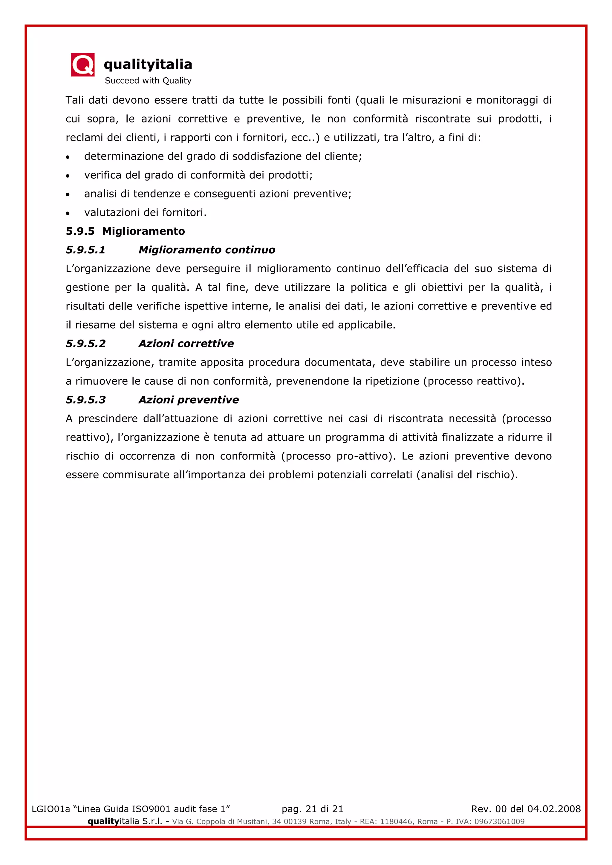 qualityitalia
Succeed with Quality
LGIO01a “Linea Guida ISO9001 audit fase 1” pag. 21 di 21 Rev. 00 del 04.02.2008
qualityitalia S.r.l. - Via G. Coppola di Musitani, 34 00139 Roma, Italy - REA: 1180446, Roma - P. IVA: 09673061009
Tali dati devono essere tratti da tutte le possibili fonti (quali le misurazioni e monitoraggi di
cui sopra, le azioni correttive e preventive, le non conformità riscontrate sui prodotti, i
reclami dei clienti, i rapporti con i fornitori, ecc..) e utilizzati, tra l’altro, a fini di:
determinazione del grado di soddisfazione del cliente;
verifica del grado di conformità dei prodotti;
analisi di tendenze e conseguenti azioni preventive;
valutazioni dei fornitori.
5.9.5 Miglioramento
5.9.5.1 Miglioramento continuo
L’organizzazione deve perseguire il miglioramento continuo dell’efficacia del suo sistema di
gestione per la qualità. A tal fine, deve utilizzare la politica e gli obiettivi per la qualità, i
risultati delle verifiche ispettive interne, le analisi dei dati, le azioni correttive e preventive ed
il riesame del sistema e ogni altro elemento utile ed applicabile.
5.9.5.2 Azioni correttive
L’organizzazione, tramite apposita procedura documentata, deve stabilire un processo inteso
a rimuovere le cause di non conformità, prevenendone la ripetizione (processo reattivo).
5.9.5.3 Azioni preventive
A prescindere dall’attuazione di azioni correttive nei casi di riscontrata necessità (processo
reattivo), l’organizzazione è tenuta ad attuare un programma di attività finalizzate a ridurre il
rischio di occorrenza di non conformità (processo pro-attivo). Le azioni preventive devono
essere commisurate all’importanza dei problemi potenziali correlati (analisi del rischio).
 