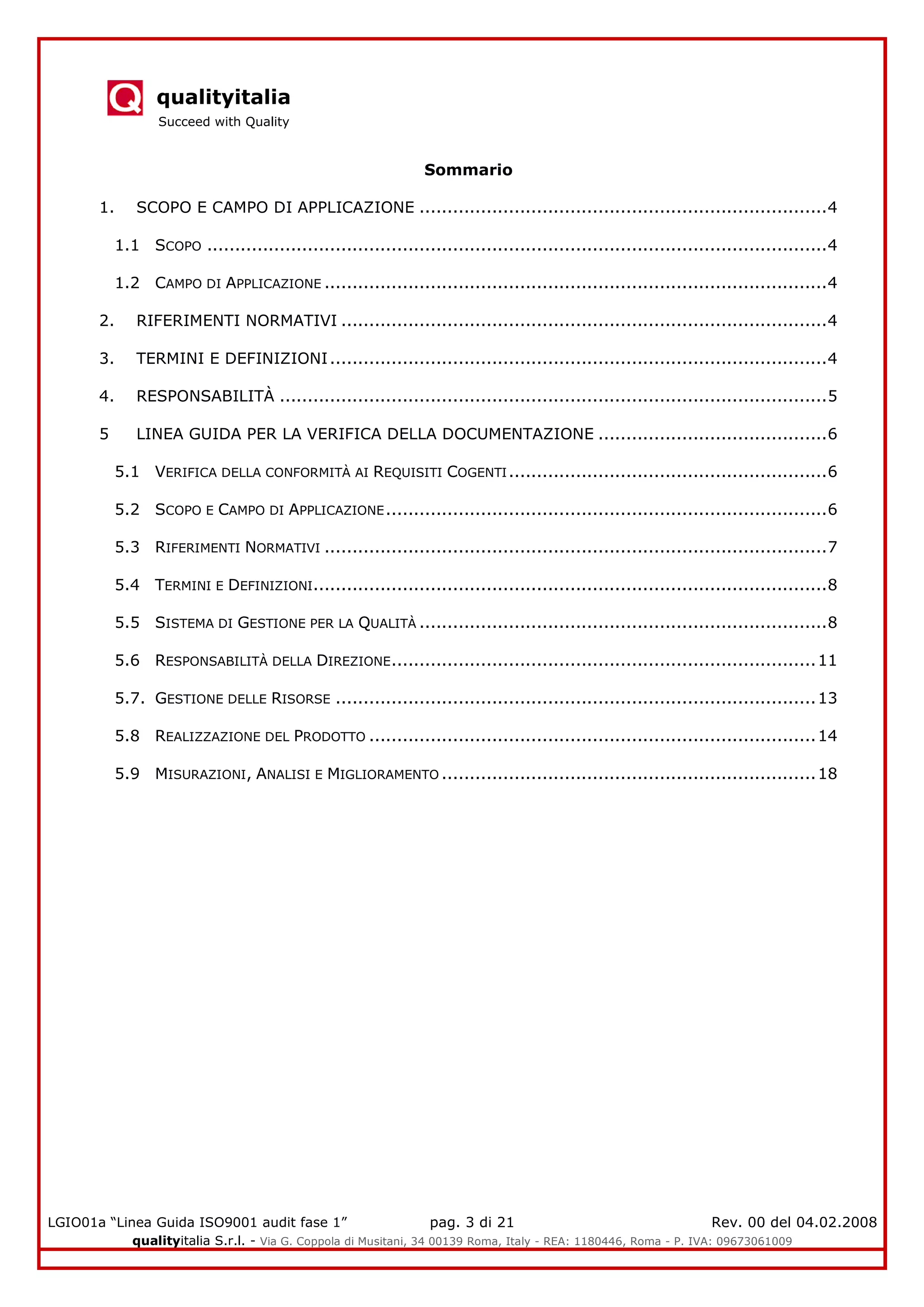 qualityitalia
Succeed with Quality
LGIO01a “Linea Guida ISO9001 audit fase 1” pag. 3 di 21 Rev. 00 del 04.02.2008
qualityitalia S.r.l. - Via G. Coppola di Musitani, 34 00139 Roma, Italy - REA: 1180446, Roma - P. IVA: 09673061009
Sommario
1. SCOPO E CAMPO DI APPLICAZIONE .........................................................................4
1.1 SCOPO ...............................................................................................................4
1.2 CAMPO DI APPLICAZIONE ..........................................................................................4
2. RIFERIMENTI NORMATIVI .......................................................................................4
3. TERMINI E DEFINIZIONI.........................................................................................4
4. RESPONSABILITÀ ..................................................................................................5
5 LINEA GUIDA PER LA VERIFICA DELLA DOCUMENTAZIONE .........................................6
5.1 VERIFICA DELLA CONFORMITÀ AI REQUISITI COGENTI.........................................................6
5.2 SCOPO E CAMPO DI APPLICAZIONE...............................................................................6
5.3 RIFERIMENTI NORMATIVI ..........................................................................................7
5.4 TERMINI E DEFINIZIONI............................................................................................8
5.5 SISTEMA DI GESTIONE PER LA QUALITÀ .........................................................................8
5.6 RESPONSABILITÀ DELLA DIREZIONE............................................................................11
5.7. GESTIONE DELLE RISORSE ......................................................................................13
5.8 REALIZZAZIONE DEL PRODOTTO ................................................................................14
5.9 MISURAZIONI, ANALISI E MIGLIORAMENTO ...................................................................18
 