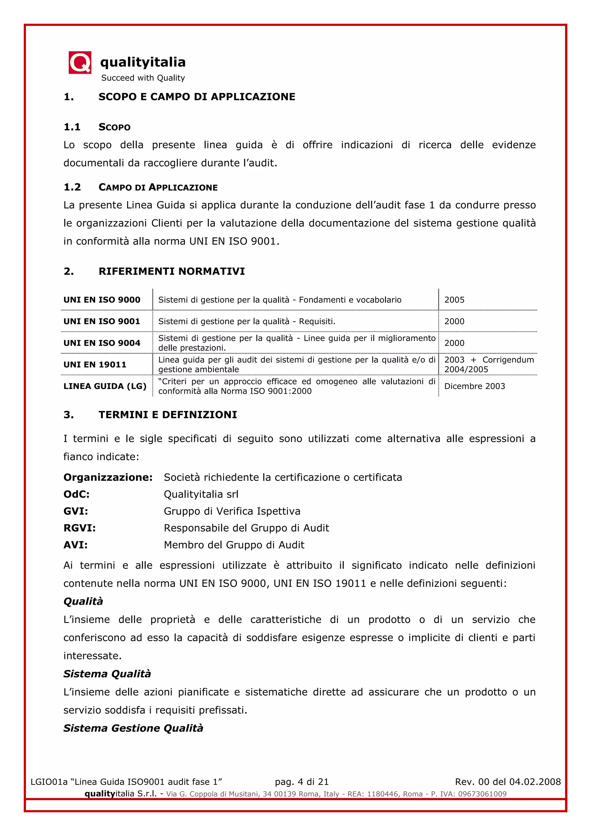 qualityitalia
Succeed with Quality
LGIO01a “Linea Guida ISO9001 audit fase 1” pag. 4 di 21 Rev. 00 del 04.02.2008
qualityitalia S.r.l. - Via G. Coppola di Musitani, 34 00139 Roma, Italy - REA: 1180446, Roma - P. IVA: 09673061009
1. SCOPO E CAMPO DI APPLICAZIONE
1.1 SCOPO
Lo scopo della presente linea guida è di offrire indicazioni di ricerca delle evidenze
documentali da raccogliere durante l’audit.
1.2 CAMPO DI APPLICAZIONE
La presente Linea Guida si applica durante la conduzione dell’audit fase 1 da condurre presso
le organizzazioni Clienti per la valutazione della documentazione del sistema gestione qualità
in conformità alla norma UNI EN ISO 9001.
2. RIFERIMENTI NORMATIVI
UNI EN ISO 9000 Sistemi di gestione per la qualità - Fondamenti e vocabolario 2005
UNI EN ISO 9001 Sistemi di gestione per la qualità - Requisiti. 2000
UNI EN ISO 9004
Sistemi di gestione per la qualità - Linee guida per il miglioramento
delle prestazioni.
2000
UNI EN 19011
Linea guida per gli audit dei sistemi di gestione per la qualità e/o di
gestione ambientale
2003 + Corrigendum
2004/2005
LINEA GUIDA (LG)
“Criteri per un approccio efficace ed omogeneo alle valutazioni di
conformità alla Norma ISO 9001:2000
Dicembre 2003
3. TERMINI E DEFINIZIONI
I termini e le sigle specificati di seguito sono utilizzati come alternativa alle espressioni a
fianco indicate:
Organizzazione: Società richiedente la certificazione o certificata
OdC: Qualityitalia srl
GVI: Gruppo di Verifica Ispettiva
RGVI: Responsabile del Gruppo di Audit
AVI: Membro del Gruppo di Audit
Ai termini e alle espressioni utilizzate è attribuito il significato indicato nelle definizioni
contenute nella norma UNI EN ISO 9000, UNI EN ISO 19011 e nelle definizioni seguenti:
Qualità
L’insieme delle proprietà e delle caratteristiche di un prodotto o di un servizio che
conferiscono ad esso la capacità di soddisfare esigenze espresse o implicite di clienti e parti
interessate.
Sistema Qualità
L’insieme delle azioni pianificate e sistematiche dirette ad assicurare che un prodotto o un
servizio soddisfa i requisiti prefissati.
Sistema Gestione Qualità
 