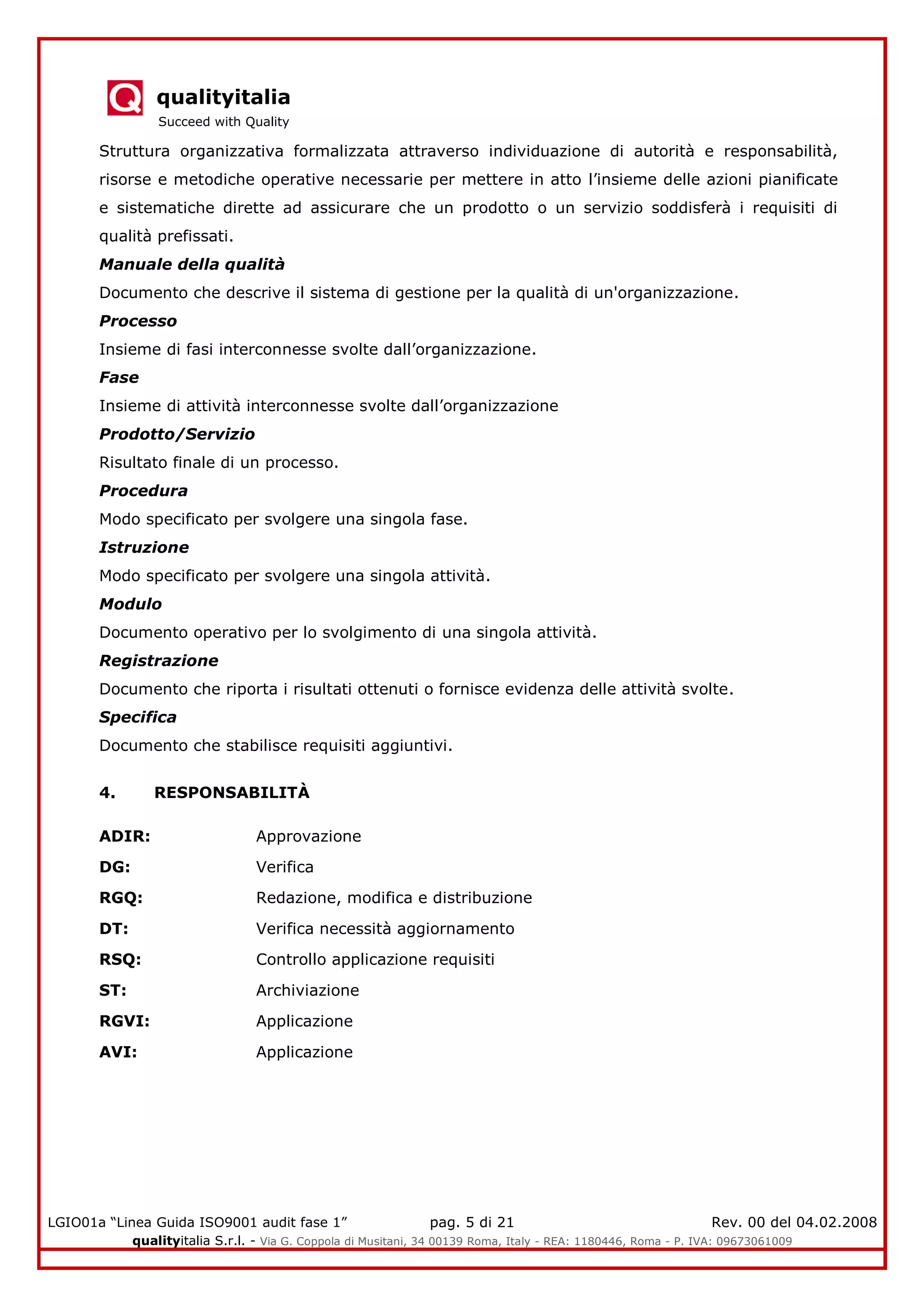 qualityitalia
Succeed with Quality
LGIO01a “Linea Guida ISO9001 audit fase 1” pag. 5 di 21 Rev. 00 del 04.02.2008
qualityitalia S.r.l. - Via G. Coppola di Musitani, 34 00139 Roma, Italy - REA: 1180446, Roma - P. IVA: 09673061009
Struttura organizzativa formalizzata attraverso individuazione di autorità e responsabilità,
risorse e metodiche operative necessarie per mettere in atto l’insieme delle azioni pianificate
e sistematiche dirette ad assicurare che un prodotto o un servizio soddisferà i requisiti di
qualità prefissati.
Manuale della qualità
Documento che descrive il sistema di gestione per la qualità di un'organizzazione.
Processo
Insieme di fasi interconnesse svolte dall’organizzazione.
Fase
Insieme di attività interconnesse svolte dall’organizzazione
Prodotto/Servizio
Risultato finale di un processo.
Procedura
Modo specificato per svolgere una singola fase.
Istruzione
Modo specificato per svolgere una singola attività.
Modulo
Documento operativo per lo svolgimento di una singola attività.
Registrazione
Documento che riporta i risultati ottenuti o fornisce evidenza delle attività svolte.
Specifica
Documento che stabilisce requisiti aggiuntivi.
4. RESPONSABILITÀ
ADIR: Approvazione
DG: Verifica
RGQ: Redazione, modifica e distribuzione
DT: Verifica necessità aggiornamento
RSQ: Controllo applicazione requisiti
ST: Archiviazione
RGVI: Applicazione
AVI: Applicazione
 