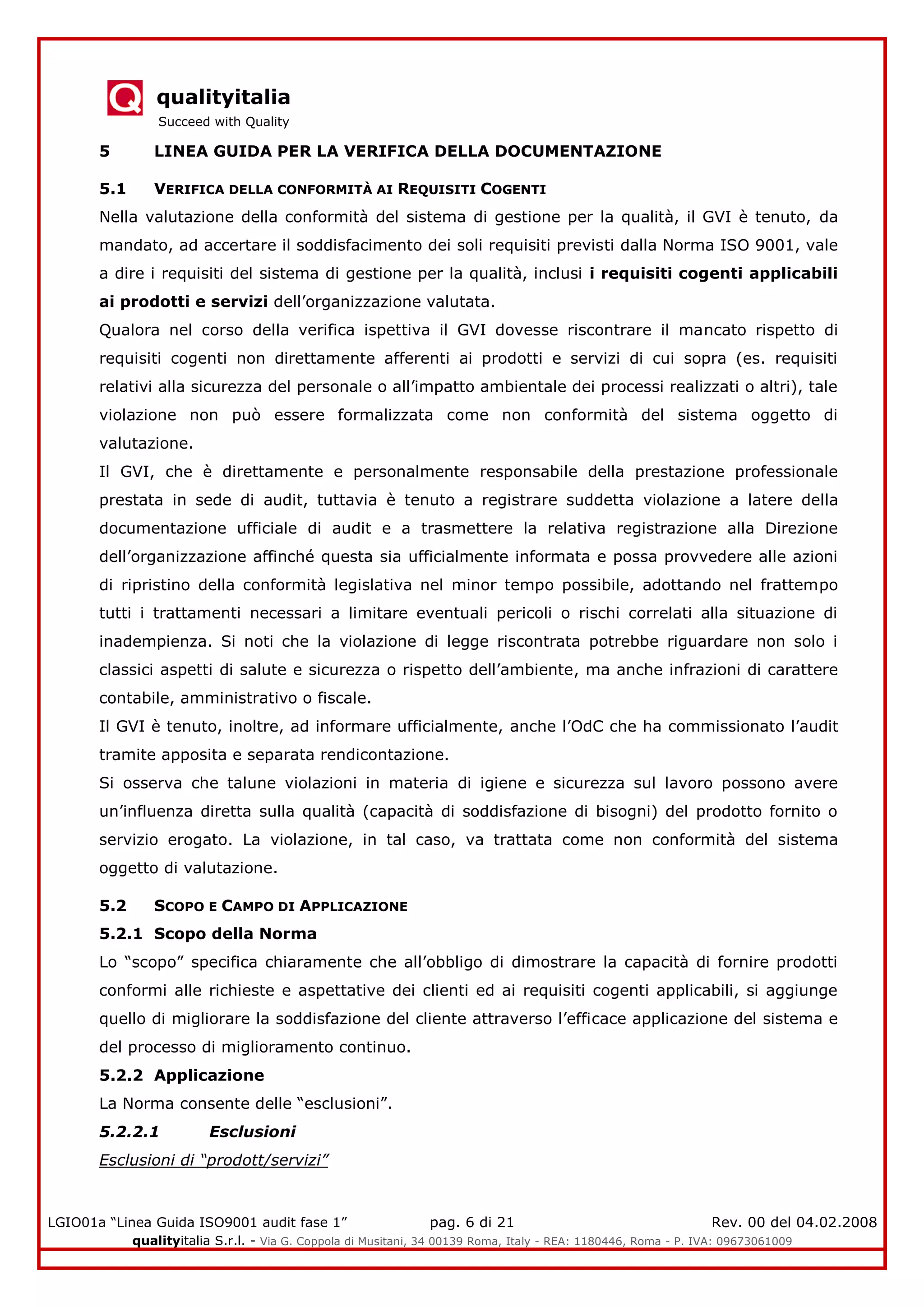 qualityitalia
Succeed with Quality
LGIO01a “Linea Guida ISO9001 audit fase 1” pag. 6 di 21 Rev. 00 del 04.02.2008
qualityitalia S.r.l. - Via G. Coppola di Musitani, 34 00139 Roma, Italy - REA: 1180446, Roma - P. IVA: 09673061009
5 LINEA GUIDA PER LA VERIFICA DELLA DOCUMENTAZIONE
5.1 VERIFICA DELLA CONFORMITÀ AI REQUISITI COGENTI
Nella valutazione della conformità del sistema di gestione per la qualità, il GVI è tenuto, da
mandato, ad accertare il soddisfacimento dei soli requisiti previsti dalla Norma ISO 9001, vale
a dire i requisiti del sistema di gestione per la qualità, inclusi i requisiti cogenti applicabili
ai prodotti e servizi dell’organizzazione valutata.
Qualora nel corso della verifica ispettiva il GVI dovesse riscontrare il mancato rispetto di
requisiti cogenti non direttamente afferenti ai prodotti e servizi di cui sopra (es. requisiti
relativi alla sicurezza del personale o all’impatto ambientale dei processi realizzati o altri), tale
violazione non può essere formalizzata come non conformità del sistema oggetto di
valutazione.
Il GVI, che è direttamente e personalmente responsabile della prestazione professionale
prestata in sede di audit, tuttavia è tenuto a registrare suddetta violazione a latere della
documentazione ufficiale di audit e a trasmettere la relativa registrazione alla Direzione
dell’organizzazione affinché questa sia ufficialmente informata e possa provvedere alle azioni
di ripristino della conformità legislativa nel minor tempo possibile, adottando nel frattempo
tutti i trattamenti necessari a limitare eventuali pericoli o rischi correlati alla situazione di
inadempienza. Si noti che la violazione di legge riscontrata potrebbe riguardare non solo i
classici aspetti di salute e sicurezza o rispetto dell’ambiente, ma anche infrazioni di carattere
contabile, amministrativo o fiscale.
Il GVI è tenuto, inoltre, ad informare ufficialmente, anche l’OdC che ha commissionato l’audit
tramite apposita e separata rendicontazione.
Si osserva che talune violazioni in materia di igiene e sicurezza sul lavoro possono avere
un’influenza diretta sulla qualità (capacità di soddisfazione di bisogni) del prodotto fornito o
servizio erogato. La violazione, in tal caso, va trattata come non conformità del sistema
oggetto di valutazione.
5.2 SCOPO E CAMPO DI APPLICAZIONE
5.2.1 Scopo della Norma
Lo “scopo” specifica chiaramente che all’obbligo di dimostrare la capacità di fornire prodotti
conformi alle richieste e aspettative dei clienti ed ai requisiti cogenti applicabili, si aggiunge
quello di migliorare la soddisfazione del cliente attraverso l’efficace applicazione del sistema e
del processo di miglioramento continuo.
5.2.2 Applicazione
La Norma consente delle “esclusioni”.
5.2.2.1 Esclusioni
Esclusioni di “prodott/servizi”
 