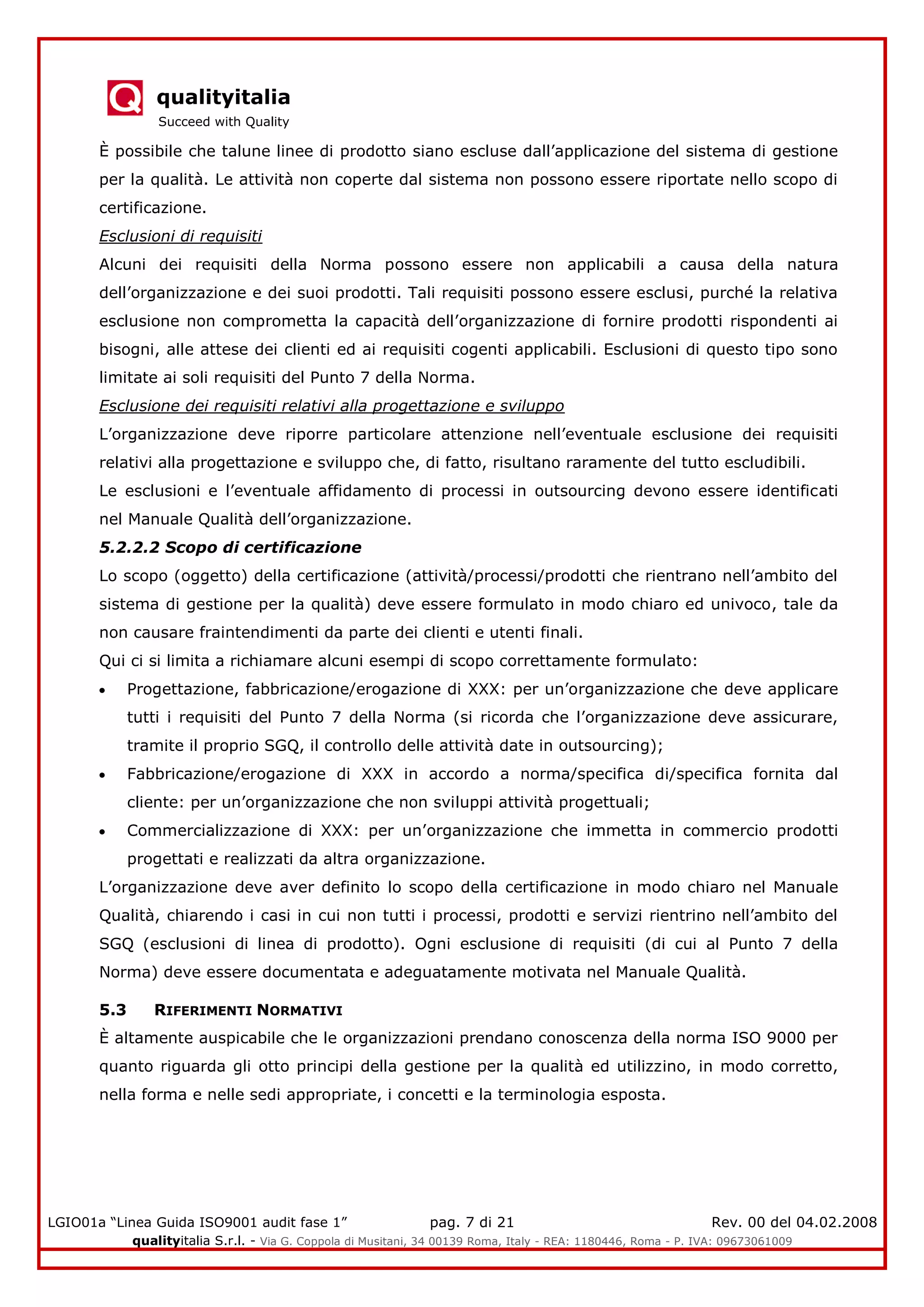 qualityitalia
Succeed with Quality
LGIO01a “Linea Guida ISO9001 audit fase 1” pag. 7 di 21 Rev. 00 del 04.02.2008
qualityitalia S.r.l. - Via G. Coppola di Musitani, 34 00139 Roma, Italy - REA: 1180446, Roma - P. IVA: 09673061009
È possibile che talune linee di prodotto siano escluse dall’applicazione del sistema di gestione
per la qualità. Le attività non coperte dal sistema non possono essere riportate nello scopo di
certificazione.
Esclusioni di requisiti
Alcuni dei requisiti della Norma possono essere non applicabili a causa della natura
dell’organizzazione e dei suoi prodotti. Tali requisiti possono essere esclusi, purché la relativa
esclusione non comprometta la capacità dell’organizzazione di fornire prodotti rispondenti ai
bisogni, alle attese dei clienti ed ai requisiti cogenti applicabili. Esclusioni di questo tipo sono
limitate ai soli requisiti del Punto 7 della Norma.
Esclusione dei requisiti relativi alla progettazione e sviluppo
L’organizzazione deve riporre particolare attenzione nell’eventuale esclusione dei requisiti
relativi alla progettazione e sviluppo che, di fatto, risultano raramente del tutto escludibili.
Le esclusioni e l’eventuale affidamento di processi in outsourcing devono essere identificati
nel Manuale Qualità dell’organizzazione.
5.2.2.2 Scopo di certificazione
Lo scopo (oggetto) della certificazione (attività/processi/prodotti che rientrano nell’ambito del
sistema di gestione per la qualità) deve essere formulato in modo chiaro ed univoco, tale da
non causare fraintendimenti da parte dei clienti e utenti finali.
Qui ci si limita a richiamare alcuni esempi di scopo correttamente formulato:
Progettazione, fabbricazione/erogazione di XXX: per un’organizzazione che deve applicare
tutti i requisiti del Punto 7 della Norma (si ricorda che l’organizzazione deve assicurare,
tramite il proprio SGQ, il controllo delle attività date in outsourcing);
Fabbricazione/erogazione di XXX in accordo a norma/specifica di/specifica fornita dal
cliente: per un’organizzazione che non sviluppi attività progettuali;
Commercializzazione di XXX: per un’organizzazione che immetta in commercio prodotti
progettati e realizzati da altra organizzazione.
L’organizzazione deve aver definito lo scopo della certificazione in modo chiaro nel Manuale
Qualità, chiarendo i casi in cui non tutti i processi, prodotti e servizi rientrino nell’ambito del
SGQ (esclusioni di linea di prodotto). Ogni esclusione di requisiti (di cui al Punto 7 della
Norma) deve essere documentata e adeguatamente motivata nel Manuale Qualità.
5.3 RIFERIMENTI NORMATIVI
È altamente auspicabile che le organizzazioni prendano conoscenza della norma ISO 9000 per
quanto riguarda gli otto principi della gestione per la qualità ed utilizzino, in modo corretto,
nella forma e nelle sedi appropriate, i concetti e la terminologia esposta.
 