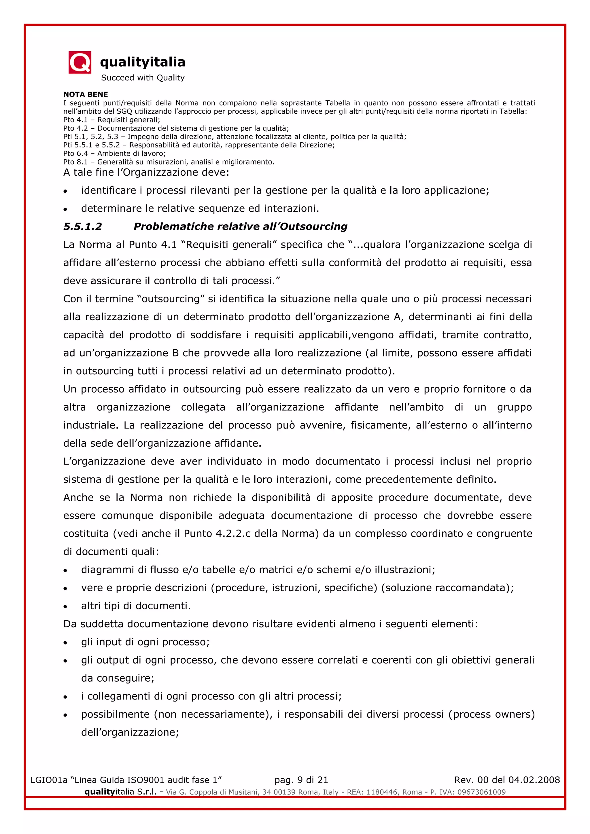 qualityitalia
Succeed with Quality
LGIO01a “Linea Guida ISO9001 audit fase 1” pag. 9 di 21 Rev. 00 del 04.02.2008
qualityitalia S.r.l. - Via G. Coppola di Musitani, 34 00139 Roma, Italy - REA: 1180446, Roma - P. IVA: 09673061009
NOTA BENE
I seguenti punti/requisiti della Norma non compaiono nella soprastante Tabella in quanto non possono essere affrontati e trattati
nell’ambito del SGQ utilizzando l’approccio per processi, applicabile invece per gli altri punti/requisiti della norma riportati in Tabella:
Pto 4.1 – Requisiti generali;
Pto 4.2 – Documentazione del sistema di gestione per la qualità;
Pti 5.1, 5.2, 5.3 – Impegno della direzione, attenzione focalizzata al cliente, politica per la qualità;
Pti 5.5.1 e 5.5.2 – Responsabilità ed autorità, rappresentante della Direzione;
Pto 6.4 – Ambiente di lavoro;
Pto 8.1 – Generalità su misurazioni, analisi e miglioramento.
A tale fine l’Organizzazione deve:
identificare i processi rilevanti per la gestione per la qualità e la loro applicazione;
determinare le relative sequenze ed interazioni.
5.5.1.2 Problematiche relative all’Outsourcing
La Norma al Punto 4.1 “Requisiti generali” specifica che “...qualora l’organizzazione scelga di
affidare all’esterno processi che abbiano effetti sulla conformità del prodotto ai requisiti, essa
deve assicurare il controllo di tali processi.”
Con il termine “outsourcing” si identifica la situazione nella quale uno o più processi necessari
alla realizzazione di un determinato prodotto dell’organizzazione A, determinanti ai fini della
capacità del prodotto di soddisfare i requisiti applicabili,vengono affidati, tramite contratto,
ad un’organizzazione B che provvede alla loro realizzazione (al limite, possono essere affidati
in outsourcing tutti i processi relativi ad un determinato prodotto).
Un processo affidato in outsourcing può essere realizzato da un vero e proprio fornitore o da
altra organizzazione collegata all’organizzazione affidante nell’ambito di un gruppo
industriale. La realizzazione del processo può avvenire, fisicamente, all’esterno o all’interno
della sede dell’organizzazione affidante.
L’organizzazione deve aver individuato in modo documentato i processi inclusi nel proprio
sistema di gestione per la qualità e le loro interazioni, come precedentemente definito.
Anche se la Norma non richiede la disponibilità di apposite procedure documentate, deve
essere comunque disponibile adeguata documentazione di processo che dovrebbe essere
costituita (vedi anche il Punto 4.2.2.c della Norma) da un complesso coordinato e congruente
di documenti quali:
diagrammi di flusso e/o tabelle e/o matrici e/o schemi e/o illustrazioni;
vere e proprie descrizioni (procedure, istruzioni, specifiche) (soluzione raccomandata);
altri tipi di documenti.
Da suddetta documentazione devono risultare evidenti almeno i seguenti elementi:
gli input di ogni processo;
gli output di ogni processo, che devono essere correlati e coerenti con gli obiettivi generali
da conseguire;
i collegamenti di ogni processo con gli altri processi;
possibilmente (non necessariamente), i responsabili dei diversi processi (process owners)
dell’organizzazione;
 