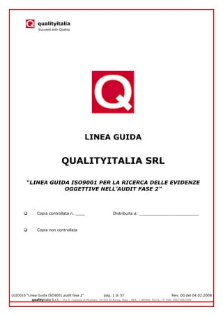 qualityitalia
Succeed with Quality
LGIO01b “Linea Guida ISO9001 audit fase 2” pag. 1 di 37 Rev. 00 del 04.02.2008
qualityitalia S.r.l. - Via G. Coppola di Musitani, 34 00139 Roma, Italy - REA: 1180446, Roma - P. IVA: 09673061009
LINEA GUIDA
QUALITYITALIA SRL
“LINEA GUIDA ISO9001 PER LA RICERCA DELLE EVIDENZE
OGGETTIVE NELL’AUDIT FASE 2”
 Copia controllata n. ____ Distribuita a: _________________________
 Copia non controllata
 