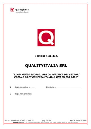 qualityitalia
Succeed with Quality
LGIO01c “Linea Guida ISO9001 EA29a e 35” pag. 1 di 52 Rev. 00 del 04.02.2008
qualityitalia S.r.l. - Via G. Coppola di Musitani, 34 00139 Roma, Italy - REA: 1180446, Roma - P. IVA: 09673061009
LINEA GUIDA
QUALITYITALIA SRL
“LINEA GUIDA ISO9001 PER LA VERIFICA DEI SETTORI
EA29a E 35 IN CONFORMITÀ ALLA UNI EN ISO 9001”
 Copia controllata n. ____ Distribuita a: _________________________
 Copia non controllata
 