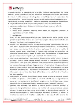 qualityitalia
Succeed with Quality
LGIO01c “Linea Guida ISO9001 EA29a e 35” pag. 10 di 52 Rev. 00 del 04.02.2008
qualityitalia S.r.l. - Via G. Coppola di Musitani, 34 00139 Roma, Italy - REA: 1180446, Roma - P. IVA: 09673061009
La gestione di tutta la documentazione e dei dati, comunque siano generati, può essere
effettuata tramite supporto cartaceo e/o informatico: nel secondo caso occorre che lo studio
definisca le modalità con cui garantirne la gestione controllata (per esempio precisando in che
modo sono definite e gestite le chiavi di accesso, come è regolamentato il salvataggio, ecc.).
Il controllo dei documenti richiesti per il sistema di gestione per la qualità deve essere oggetto
di una procedura documentata comprendente perlomeno le seguenti macro attività:
approvazione ed emissione dei documenti interni, realizzata attraverso le fasi di:
- preparazione;
- verifica tecnica (conformità a requisiti tecnici interni) e di congruenza (conformità ai
requisiti della norma ISO 9001);
- approvazione.
Due o più fasi possono essere effettuate dalla stessa persona, purché vengano tenute
presenti le specificità di ciascuna fase e comunque vengano individuate almeno le due fasi
operative di emissione e verifica/approvazione;
codifica: tutta la documentazione in uso nello studio dovrebbe essere codificata, nel corso
della attività di preparazione, in modo da garantirne la identificazione e la rintracciabilità;
deve essere anche indicato l'indice di revisione o/e la data di emissione; le modalità di
codifica possono essere differenziate in funzione della tipologia del documento, ma
comunque in modo univoco; esempi di codifica della documentazione di origine interna
possono essere numeri di repertorio, di protocollo 0 altri metodi similari;
reperimento, identificazione e aggiornamento dei documenti di origine esterna: per questi
documenti devono essere previste attività specifiche di reperimento/aggiornamento
/archiviazione per le quali vanno definite le relative responsabilità; particolare attenzione
nel caso specifico va prestata per l'aggiornamento e l'archiviazione di leggi, regolamenti
ed altri documenti giuridici per i quali deve esistere un sistema di classificazione efficace e
facilmente consultabile; tra i documenti di origine esterna vanno considerate anche le
informazioni provenienti dai clienti (vedi § 7.5.4 della norma) e dall'ente di certificazione
de! sistema qualità;
archiviazione: gli originali dei documenti devono essere archiviati e conservati secondo
modalità ben precise e documentate; i documenti obsoleti che si vogliono/devono
conservare vanno chiaramente identificati; il tempo minimo di archiviazione deve essere
definito in funzione delle regole/esigenze dello studio legale e delle leggi in materia;
gestione delle modifiche: con modifica si intende qualsiasi variazione apportata a
documenti di origine interna già emessi; una modifica può essere richiesta da qualsiasi
operatore ne senta la necessità e deve pervenire a chi ha la responsabilità di effettuare la
verifica di congruenza e/o la verifica tecnica del documento; il ricevente la richiesta di
modifica deve apportare la modifica - coadiuvato, se del caso, da altre persone che
 