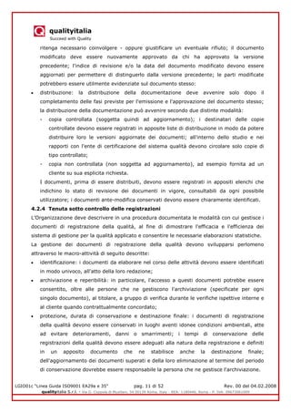 qualityitalia
Succeed with Quality
LGIO01c “Linea Guida ISO9001 EA29a e 35” pag. 11 di 52 Rev. 00 del 04.02.2008
qualityitalia S.r.l. - Via G. Coppola di Musitani, 34 00139 Roma, Italy - REA: 1180446, Roma - P. IVA: 09673061009
ritenga necessario coinvolgere - oppure giustificare un eventuale rifiuto; il documento
modificato deve essere nuovamente approvato da chi ha approvato la versione
precedente; l'indice di revisione e/o la data del documento modificato devono essere
aggiornati per permettere di distinguerlo dalla versione precedente; le parti modificate
potrebbero essere utilmente evidenziate sul documento stesso:
distribuzione: la distribuzione della documentazione deve avvenire solo dopo il
completamento delle fasi previste per l'emissione e l'approvazione del documento stesso;
la distribuzione della documentazione può avvenire secondo due distinte modalità:
- copia controllata (soggetta quindi ad aggiornamento); i destinatari delle copie
controllate devono essere registrati in apposite liste di distribuzione in modo da potere
distribuire loro le versioni aggiornate dei documenti; all'interno dello studio e nei
rapporti con l'ente di certificazione del sistema qualità devono circolare solo copie di
tipo controllato;
- copia non controllata (non soggetta ad aggiornamento), ad esempio fornita ad un
cliente su sua esplicita richiesta.
I documenti, prima di essere distribuiti, devono essere registrati in appositi elenchi che
indichino lo stato di revisione dei documenti in vigore, consultabili da ogni possibile
utilizzatore; i documenti ante-modifica conservati devono essere chiaramente identificati.
4.2.4 Tenuta sotto controllo delle registrazioni
L’Organizzazione deve descrivere in una procedura documentata le modalità con cui gestisce i
documenti di registrazione della qualità, al fine di dimostrare l'efficacia e l'efficienza dei
sistema di gestione per la qualità applicato e consentire le necessarie elaborazioni statistiche.
La gestione dei documenti di registrazione della qualità devono svilupparsi perlomeno
attraverso le macro-attività di seguito descritte:
identificazione: i documenti da elaborare nel corso delle attività devono essere identificati
in modo univoco, all'atto della loro redazione;
archiviazione e reperibilità: in particolare, l'accesso a questi documenti potrebbe essere
consentito, oltre alle persone che ne gestiscono l'archiviazione (specificate per ogni
singolo documento), al titolare, a gruppo di verifica durante le verifiche ispettive interne e
al cliente quando contrattualmente concordato;
protezione, durata di conservazione e destinazione finale: i documenti di registrazione
della qualità devono essere conservati in luoghi aventi idonee condizioni ambientali, atte
ad evitare deterioramenti, danni o smarrimenti; i tempi di conservazione delle
registrazioni della qualità devono essere adeguati alla natura della registrazione e definiti
in un apposito documento che ne stabilisce anche la destinazione finale;
dell'aggiornamento dei documenti superati e della loro eliminazione al termine del periodo
di conservazione dovrebbe essere responsabile la persona che ne gestisce l'archiviazione.
 
