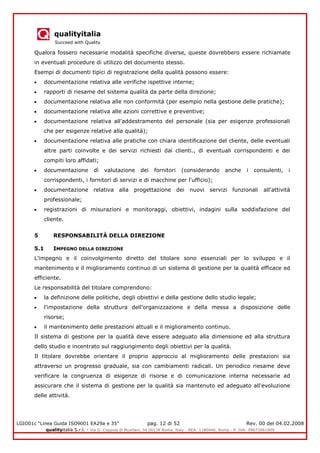 qualityitalia
Succeed with Quality
LGIO01c “Linea Guida ISO9001 EA29a e 35” pag. 12 di 52 Rev. 00 del 04.02.2008
qualityitalia S.r.l. - Via G. Coppola di Musitani, 34 00139 Roma, Italy - REA: 1180446, Roma - P. IVA: 09673061009
Qualora fossero necessarie modalità specifiche diverse, queste dovrebbero essere richiamate
in eventuali procedure di utilizzo del documento stesso.
Esempi di documenti tipici di registrazione della qualità possono essere:
documentazione relativa alle verifiche ispettive interne;
rapporti di riesame del sistema qualità da parte della direzione;
documentazione relativa alle non conformità (per esempio nella gestione delle pratiche);
documentazione relativa alle azioni correttive e preventive;
documentazione relativa all'addestramento del personale (sia per esigenze professionali
che per esigenze relative alla qualità);
documentazione relativa alle pratiche con chiara identificazione del cliente, delle eventuali
altre parti coinvolte e dei servizi richiesti dai clienti., di eventuali corrispondenti e dei
compiti loro affidati;
documentazione dì valutazione dei fornitori (considerando anche i consulenti, i
corrispondenti, i fornitori di servizi e di macchine per l'ufficio);
documentazione relativa alla progettazione dei nuovi servizi funzionali all'attività
professionale;
registrazioni di misurazioni e monitoraggi, obiettivi, indagini sulla soddisfazione del
cliente.
5 RESPONSABILITÀ DELLA DIREZIONE
5.1 IMPEGNO DELLA DIREZIONE
L'impegno e il coinvolgimento diretto del titolare sono essenziali per lo sviluppo e il
mantenimento e il miglioramento continuo di un sistema di gestione per la qualità efficace ed
efficiente.
Le responsabilità del titolare comprendono:
la definizione delle politiche, degli obiettivi e della gestione dello studio legale;
l'impostazione della struttura dell’organizzazione e della messa a disposizione delle
risorse;
il mantenimento delle prestazioni attuali e il miglioramento continuo.
Il sistema di gestione per la qualità deve essere adeguato alla dimensione ed alla struttura
dello studio e incentrato sul raggiungimento degli obiettivi per la qualità.
Il titolare dovrebbe orientare il proprio approccio al miglioramento delle prestazioni sia
attraverso un progresso graduale, sia con cambiamenti radicali. Un periodico riesame deve
verificare la congruenza di esigenze di risorse e di comunicazione interna necessarie ad
assicurare che il sistema di gestione per la qualità sia mantenuto ed adeguato all'evoluzione
delle attività.
 