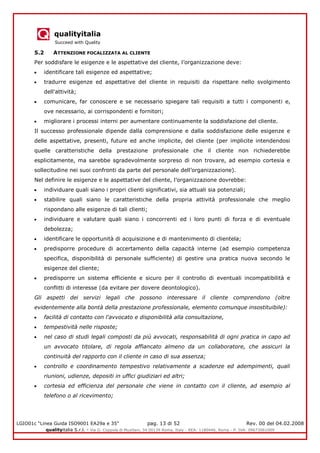 qualityitalia
Succeed with Quality
LGIO01c “Linea Guida ISO9001 EA29a e 35” pag. 13 di 52 Rev. 00 del 04.02.2008
qualityitalia S.r.l. - Via G. Coppola di Musitani, 34 00139 Roma, Italy - REA: 1180446, Roma - P. IVA: 09673061009
5.2 ATTENZIONE FOCALIZZATA AL CLIENTE
Per soddisfare le esigenze e le aspettative del cliente, l’organizzazione deve:
identificare tali esigenze ed aspettative;
tradurre esigenze ed aspettative del cliente in requisiti da rispettare nello svolgimento
dell'attività;
comunicare, far conoscere e se necessario spiegare tali requisiti a tutti i componenti e,
ove necessario, ai corrispondenti e fornitori;
migliorare i processi interni per aumentare continuamente la soddisfazione del cliente.
Il successo professionale dipende dalla comprensione e dalla soddisfazione delle esigenze e
delle aspettative, presenti, future ed anche implicite, del cliente (per implicite intendendosi
quelle caratteristiche della prestazione professionale che il cliente non richiederebbe
esplicitamente, ma sarebbe sgradevolmente sorpreso di non trovare, ad esempio cortesia e
sollecitudine nei suoi confronti da parte del personale dell’organizzazione).
Nel definire le esigenze e le aspettative del cliente, l’organizzazione dovrebbe:
individuare quali siano i propri clienti significativi, sia attuali sia potenziali;
stabilire quali siano le caratteristiche della propria attività professionale che meglio
rispondano alle esigenze di tali clienti;
individuare e valutare quali siano i concorrenti ed i loro punti di forza e di eventuale
debolezza;
identificare le opportunità di acquisizione e di mantenimento di clientela;
predisporre procedure di accertamento della capacità interne (ad esempio competenza
specifica, disponibilità di personale sufficiente) di gestire una pratica nuova secondo le
esigenze del cliente;
predisporre un sistema efficiente e sicuro per il controllo di eventuali incompatibilità e
conflitti di interesse (da evitare per dovere deontologico).
Gli aspetti dei servizi legali che possono interessare il cliente comprendono (oltre
evidentemente alla bontà della prestazione professionale, elemento comunque insostituibile):
facilità di contatto con l'avvocato e disponibilità alla consultazione,
tempestività nelle risposte;
nel caso di studi legali composti da più avvocati, responsabilità di ogni pratica in capo ad
un avvocato titolare, di regola affiancato almeno da un collaboratore, che assicuri la
continuità del rapporto con il cliente in caso di sua assenza;
controllo e coordinamento tempestivo relativamente a scadenze ed adempimenti, quali
riunioni, udienze, depositi in uffici giudiziari ed altri;
cortesia ed efficienza del personale che viene in contatto con il cliente, ad esempio al
telefono o al ricevimento;
 
