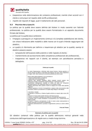 qualityitalia
Succeed with Quality
LGIO01c “Linea Guida ISO9001 EA29a e 35” pag. 14 di 52 Rev. 00 del 04.02.2008
qualityitalia S.r.l. - Via G. Coppola di Musitani, 34 00139 Roma, Italy - REA: 1180446, Roma - P. IVA: 09673061009
trasparenza nella determinazione dei compensi professionali, tramite chiari accordi con il
cliente e comunque nel rispetto delle tariffe professionali;
rispetto dei requisiti di legge, quali il trattamento dei dati personali.
5.3 POLITICA PER LA QUALITÀ
La politica per la qualità deve essere definita dal titolare in modo coerente con l'attività
professionale. La politica per la qualità deve essere formalizzata in un apposito documento
firmato dal titolare.
La politica per la qualità deve contenere:
l'impegno a perseguire un miglioramento continuo e la completa soddisfazione del cliente,
con chiara indicazione delle modalità e delle risorse con le quali s’intende raggiungere tali
obiettivi;
un quadro di riferimento per definire e riesaminare gli obiettivi per la qualità; esempi di
obiettivi possono essere:
- tempestività nell'evasione delle pratiche e nelle risposte al cliente;
- mantenimento ed accrescimento delle competenze professionali dei professionisti,
- trasparenza nei rapporti con il cliente, ad esempio con parcellazione periodica e
dettagliata.
Esempio di politica per la qualità
Gli obiettivi contenuti nella politica per la qualità definiscono indirizzi generali nella
conduzione dell’organizzazione e di regola sono a medio-lungo termine.
Politica per la qualità
La nostra Organizzazione, nell'ambito della propria funzione, intende garantire un
servizio sempre più attento e rispondente alle esigenze dei propri clienti, tutelandone
al meglio i diritti, nella maniera più conveniente possibile per ambo le parti.
Data la natura della professione, ciò si concretizza in:
• massima professionalità e competenza;
• rispetto delle norme deontologiche;
• garanzia dello standard qualitativo offerto mediante controlli costanti, che
costituiscano peraltro il fondamento indispensabile per il miglioramento futuro;
• condivisione dell'approccio orientato al cliente da parte dei componenti
dell’organizzazione e dei collaboratori esterni di cui la stessa si avvale;
• effettiva padronanza delle questioni inerenti le esigenze del cliente nella specifica
fattispecie;
• efficace assistenza in termini di tempestività e costanza nella comunicazione delle
informazioni relative ai procedimenti e di rispetto degli obblighi di riservatezza.
In tale ottica s’ intende:
a) realizzare e introdurre un Sistema Qualità conforme ai requisiti della norma ISO
9001;
b) favorire la "Cultura della Qualità" all'interno dell’Organizzazione;
c) definire, condividere e perseguire gli obiettivi per la qualità dell’organizzazione;
d) garantire tutte le risorse necessarie al funzionamento ed al mantenimento del
Sistema Qualità;
e) favorire il massimo coinvolgimento di tutte le risorse umane valorizzandone le
attitudini personali e la formazione professionale;
f) applicare sistematicamente il processo di miglioramento continuo su tutte le attività
svolte.
Firma del Titolare
 