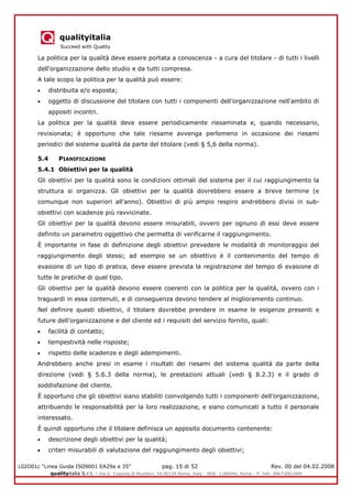 qualityitalia
Succeed with Quality
LGIO01c “Linea Guida ISO9001 EA29a e 35” pag. 15 di 52 Rev. 00 del 04.02.2008
qualityitalia S.r.l. - Via G. Coppola di Musitani, 34 00139 Roma, Italy - REA: 1180446, Roma - P. IVA: 09673061009
La politica per la qualità deve essere portata a conoscenza - a cura del titolare - di tutti i livelli
dell'organizzazione dello studio e da tutti compresa.
A tale scopo la politica per la qualità può essere:
distribuita e/o esposta;
oggetto di discussione del titolare con tutti i componenti dell’organizzazione nell'ambito di
appositi incontri.
La politica per la qualità deve essere periodicamente riesaminata e, quando necessario,
revisionata; è opportuno che tale riesame avvenga perlomeno in occasione dei riesami
periodici del sistema qualità da parte del titolare (vedi § 5,6 della norma).
5.4 PIANIFICAZIONE
5.4.1 Obiettivi per la qualità
Gli obiettivi per la qualità sono le condizioni ottimali del sistema per il cui raggiungimento la
struttura si organizza. Gli obiettivi per la qualità dovrebbero essere a breve termine (e
comunque non superiori all'anno). Obiettivi di più ampio respiro andrebbero divisi in sub-
obiettivi con scadenze più ravvicinate.
Gli obiettivi per la qualità devono essere misurabili, ovvero per ognuno di essi deve essere
definito un parametro oggettivo che permetta di verificarne il raggiungimento.
È importante in fase di definizione degli obiettivi prevedere le modalità di monitoraggio del
raggiungimento degli stessi; ad esempio se un obiettivo è il contenimento del tempo di
evasione di un tipo di pratica, deve essere prevista la registrazione del tempo dì evasione di
tutte le pratiche di quel tipo.
Gli obiettivi per la qualità devono essere coerenti con la politica per la qualità, ovvero con i
traguardi in essa contenuti, e di conseguenza devono tendere al miglioramento continuo.
Nel definire questi obiettivi, il titolare dovrebbe prendere in esame le esigenze presenti e
future dell’organizzazione e del cliente ed i requisiti del servizio fornito, quali:
facilità di contatto;
tempestività nelle risposte;
rispetto delle scadenze e degli adempimenti.
Andrebbero anche presi in esame i risultati dei riesami del sistema qualità da parte della
direzione (vedi § 5.6.3 della norma), le prestazioni attuali (vedi § 8.2.3) e il grado di
soddisfazione del cliente.
È opportuno che gli obiettivi siano stabiliti coinvolgendo tutti i componenti dell’organizzazione,
attribuendo le responsabilità per la loro realizzazione, e siano comunicati a tutto il personale
interessato.
È quindi opportuno che il titolare definisca un apposito documento contenente:
descrizione degli obiettivi per la qualità;
criteri misurabili di valutazione del raggiungimento degli obiettivi;
 