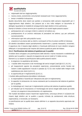 qualityitalia
Succeed with Quality
LGIO01c “Linea Guida ISO9001 EA29a e 35” pag. 16 di 52 Rev. 00 del 04.02.2008
qualityitalia S.r.l. - Via G. Coppola di Musitani, 34 00139 Roma, Italy - REA: 1180446, Roma - P. IVA: 09673061009
responsabili del loro raggiungimento;
risorse umane, economiche e strumentali necessarie per il loro raggiungimento;
tempi e modalità di attuazione.
Questo documento deve essere poi portato a conoscenza delle persone responsabili per il
raggiungimento degli obiettivi, che possono poi a loro volta redigere un documento di
dettaglio riguardante le modalità dì conseguimento degli obiettivi di loro pertinenza.
Esempi di obiettivi a breve termine per la qualità di uno studio legale possono essere:
partecipazione ad x convegni (interni o esterni) nel settore zzz;
predisposizione di un archivio indicizzato di precedenti nel settore; yyy per utilizzarlo
successivamente;
informazioni ogni kkk sulle pratiche nuove;
creazione di una banca dati su clienti e controparti al fine di evitare conflitti di interesse.
Gli obiettivi dovrebbero essere periodicamente riesaminati e, quando necessario, revisionati;
è opportuno che il riesame degli obiettivi e l'eventuale definizione di nuovi obiettivi vengano
effettuati in corrispondenza del riesame del sistema qualità da parte del titolare.
5.4.2 Pianificazione del sistema di gestione per la qualità
Il titolare deve sviluppare una pianificazione delle attività e risorse necessarie a soddisfare gli
obiettivi per la qualità e i requisiti di erogazione dei servizi (vedi § 7.5 della norma).
Elementi su cui basare la pianificazione della qualità possono essere:
le esigenze e le aspettative del cliente;
i risultati delle misurazioni e dei monitoraggi dei servizi erogati (vedi §§ 8.2.3, 8.2.4);
gli insegnamenti appresi da precedenti esperienze, comprendendo anche l'analisi dei
reclami e delle segnalazioni ricevute in passato (§ 7.2.3) e dei risultati delle indagini sulla
soddisfazione dei clienti (§ 8.2.1);
le opportunità per il miglioramento (§ 8.5.1).
I risultati della pianificazione dovrebbero individuare:
le responsabilità e l'autorità per l'attuazione dei piani di miglioramento;
le capacità, le conoscenze e le risorse necessarie per la conduzione del sistema di gestione
per la qualità;
le metodologie ed i mezzi per il miglioramento continuo del sistema di gestione qualità;
gli indicatori per la misurazione e il monitoraggio dei servizi erogati dallo studio (§ 8 della
norma) e le esigenze di documentazione e di registrazione.
Tali risultati dovrebbero essere riesaminati regolarmente, comunque almeno in occasione dei
riesami degli obiettivi per la qualità o quando richiesto da cambiamenti nella struttura
organizzativa, e revisionati, se necessario.
La pianificazione per la qualità deve essere definita in un apposito documento approvato dal
titolare.
 