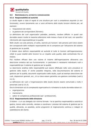 qualityitalia
Succeed with Quality
LGIO01c “Linea Guida ISO9001 EA29a e 35” pag. 17 di 52 Rev. 00 del 04.02.2008
qualityitalia S.r.l. - Via G. Coppola di Musitani, 34 00139 Roma, Italy - REA: 1180446, Roma - P. IVA: 09673061009
5.5 RESPONSABILITÀ, AUTORITÀ E COMUNICAZIONE
5.5.1 Responsabilità ed autorità
Lo studio legale si dota di regola di una struttura per ruoli e competenze acquisite (e non
funzionale), ovvero tipicamente non vi sono all'interno dello studio funzioni distinte per, ad
esempio:
l'acquisizione dei clienti;
la gestione dei corrispondenti (fornitori).
La definizione dei ruoli organizzativi potrebbe, pertanto, risultare difficile: in questi casi
dovrebbe essere rivolta la massima attenzione nella messa a fuoco di tali ruoli, con specifico
riferimento alle responsabilità per la qualità.
Nello studio una sola persona, di solito, esercita più funzioni: tale persona però deve essere
ben consapevole delle molteplici responsabilità che le competono per l'attuazione del sistema
di gestione per la qualità.
Il titolare deve definire responsabilità ed autorità di tutte le funzioni dell'organizzazione:
infatti la quasi totalità delle funzioni ha un impatto sulla qualità, dalla centralinista fino al
titolare.
Può risultare efficace dare una visione di insieme dell'organizzazione attraverso una
descrizione sintetica del suo funzionamento: in particolare è necessario individuare ruoli e
responsabilità per il sistema di gestione per la qualità.
La descrizione analitica delle responsabilità può essere effettuata nelle varie procedure di
gestione dello studio. E’ anche possibile integrare, nella documentazione del sistema di
gestione per la qualità, documenti organizzativi dello studio, quali ad esempio descrizione dei
ruoli, disposizioni generali, ecc., di cui deve essere garantita una gestione controllata (vedi §
4.2.3).
La definizione dei ruoli e l'organizzazione dello studio devono essere comunicate a tutto il
personale (vedi § 5.5.3).
Ove le dimensioni e/o la complessità organizzativa lo richiedano lo studio dovrebbe dotarsi di:
organigramma;
mansionario;
settori di competenza professionale (per i professionisti).
5.5.2 Rappresentante della direzione
Il titolare - o un suo delegato con nomina formale - ha la specifica responsabilità e autorità di
gestire, tenere sotto controllo, valutare e coordinare i processi del sistema di gestione per la
qualità, attivando, se possibile, anche programmi di miglioramento continuo e indagini di
soddisfazione del cliente.
 