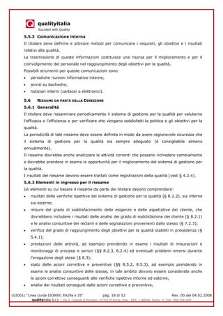 qualityitalia
Succeed with Quality
LGIO01c “Linea Guida ISO9001 EA29a e 35” pag. 18 di 52 Rev. 00 del 04.02.2008
qualityitalia S.r.l. - Via G. Coppola di Musitani, 34 00139 Roma, Italy - REA: 1180446, Roma - P. IVA: 09673061009
5.5.3 Comunicazione interna
Il titolare deve definire e attivare metodi per comunicare i requisiti, gli obiettivi e i risultati
relativi alla qualità.
La trasmissione di queste informazioni costituisce una risorsa per il miglioramento e per il
coinvolgimento del personale nel raggiungimento degli obiettivi per la qualità.
Possibili strumenti per queste comunicazioni sono:
periodiche riunioni informative interne;
avvisi su bacheche;
notiziari interni (cartacei o elettronici).
5.6 RIESAME DA PARTE DELLA DIREZIONE
5.6.1 Generalità
Il titolare deve riesaminare periodicamente il sistema di gestione per la qualità per valutarne
l'efficacia e l'efficienza e per verificare che vengano soddisfatti la politica e gli obiettivi per la
qualità.
La periodicità di tale riesame deve essere definita in modo da avere ragionevole sicurezza che
il sistema di gestione per la qualità sia sempre adeguato (è consigliabile almeno
annualmente).
Il riesame dovrebbe anche analizzare le attività correnti che possano richiedere cambiamento
e dovrebbe prendere in esame le opportunità per il miglioramento del sistema di gestione per
la qualità.
I risultati del riesame devono essere trattati come registrazioni della qualità (vedi § 4.2.4).
5.6.2 Elementi in ingresso per il riesame
Gli elementi su cui basare il riesame da parte dei titolare devono comprendere:
risultati delle verifiche ispettive dei sistema di gestione per la qualità (§ 8.2.2), sia interne
sia esterne;
misure del grado di soddisfacimento delle esigenze e delle aspettative dei cliente, che
dovrebbero includere i risultati delle analisi dei grado di soddisfazione dei cliente (§ 8.2.1)
e le analisi consuntive dei reclami e delle segnalazioni provenienti dallo stesso (§ 7.2.3);
verifica del grado di raggiungimento degli obiettivi per la qualità stabiliti in precedenza (§
5.4.1);
prestazioni delle attività, ad esempio prendendo in esame i risultati di misurazioni e
monitoraggi di processi e servizi (§§ 8.2.3, 8.2.4) ed eventuali problemi emersi durante
l'erogazione degli stessi (§ 8.3);
stato delle azioni correttive e preventive (§§ 8.5.2, 8.5.3), ad esempio prendendo in
esame le analisi consuntive delle stesse; in tale ambito devono essere considerate anche
le azioni correttive conseguenti alle verifiche ispettive interne ed esterne;
analisi dei risultati conseguiti dalle azioni correttive e preventive;
 