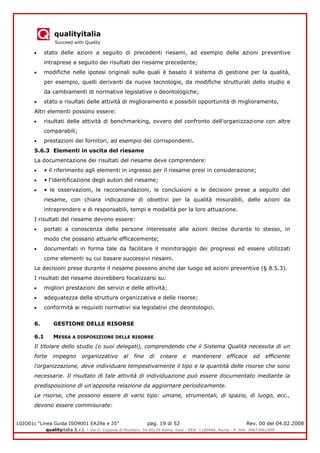 qualityitalia
Succeed with Quality
LGIO01c “Linea Guida ISO9001 EA29a e 35” pag. 19 di 52 Rev. 00 del 04.02.2008
qualityitalia S.r.l. - Via G. Coppola di Musitani, 34 00139 Roma, Italy - REA: 1180446, Roma - P. IVA: 09673061009
stato delle azioni a seguito di precedenti riesami, ad esempio delle azioni preventive
intraprese a seguito dei risultati dei riesame precedente;
modifiche nelle ipotesi originali sulle quali è basato il sistema di gestione per la qualità,
per esempio, quelli derivanti da nuove tecnologie, da modifiche strutturali dello studio e
da cambiamenti di normative legislative o deontologiche;
stato e risultati delle attività di miglioramento e possibili opportunità di miglioramento,
Altri elementi possono essere:
risultati delle attività di benchmarking, ovvero del confronto dell'organizzazione con altre
comparabili;
prestazioni dei fornitori, ad esempio dei corrispondenti.
5.6.3 Elementi in uscita del riesame
La documentazione dei risultati del riesame deve comprendere:
• il riferimento agli elementi in ingresso per il riesame presi in considerazione;
• l'identificazione degli autori del riesame;
• le osservazioni, le raccomandazioni, le conclusioni e le decisioni prese a seguito del
riesame, con chiara indicazione di obiettivi per la qualità misurabili, delle azioni da
intraprendere e di responsabili, tempi e modalità per la loro attuazione.
I risultati del riesame devono essere:
portati a conoscenza delle persone interessate alle azioni decise durante lo stesso, in
modo che possano attuarle efficacemente;
documentati in forma tale da facilitare il monitoraggio dei progressi ed essere utilizzati
come elementi su cui basare successivi riesami.
Le decisioni prese durante il riesame possono anche dar luogo ad azioni preventive (§ 8.5.3).
I risultati del riesame dovrebbero focalizzarsi su:
migliori prestazioni dei servizi e delle attività;
adeguatezza della struttura organizzativa e delle risorse;
conformità ai requisiti normativi sia legislativi che deontologici.
6. GESTIONE DELLE RISORSE
6.1 MESSA A DISPOSIZIONE DELLE RISORSE
Il titolare dello studio (o suoi delegati), comprendendo che il Sistema Qualità necessita di un
forte impegno organizzativo al fine di creare e mantenere efficace ed efficiente
l'organizzazione, deve individuare tempestivamente il tipo e la quantità delle risorse che sono
necessarie. Il risultato di tale attività di individuazione può essere documentato mediante la
predisposizione di un'apposita relazione da aggiornare periodicamente.
Le risorse, che possono essere di vario tipo: umane, strumentali, di spazio, di luogo, ecc.,
devono essere commisurate:
 