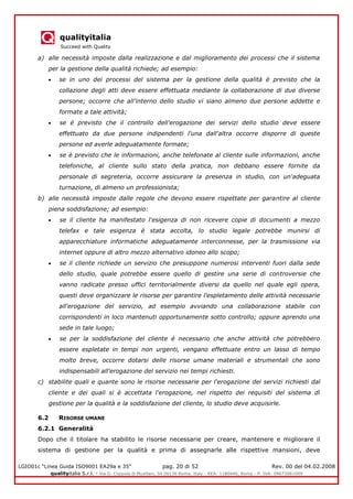 qualityitalia
Succeed with Quality
LGIO01c “Linea Guida ISO9001 EA29a e 35” pag. 20 di 52 Rev. 00 del 04.02.2008
qualityitalia S.r.l. - Via G. Coppola di Musitani, 34 00139 Roma, Italy - REA: 1180446, Roma - P. IVA: 09673061009
a) alle necessità imposte dalla realizzazione e dal miglioramento dei processi che il sistema
per la gestione della qualità richiede; ad esempio:
se in uno dei processi del sistema per la gestione della qualità è previsto che la
collazione degli atti deve essere effettuata mediante la collaborazione di due diverse
persone; occorre che all'interno dello studio vi siano almeno due persone addette e
formate a tale attività;
se é previsto che il controllo dell'erogazione dei servizi dello studio deve essere
effettuato da due persone indipendenti l'una dall'altra occorre disporre di queste
persone ed averle adeguatamente formate;
se è previsto che le informazioni, anche telefonate al cliente sulle informazioni, anche
telefoniche, al cliente sullo stato della pratica, non debbano essere fornite da
personale di segreteria, occorre assicurare la presenza in studio, con un'adeguata
turnazione, di almeno un professionista;
b) alle necessità imposte dalle regole che devono essere rispettate per garantire al cliente
piena soddisfazione; ad esempio:
se il cliente ha manifestato l'esigenza di non ricevere copie di documenti a mezzo
telefax e tale esigenza è stata accolta, lo studio legale potrebbe munirsi di
apparecchiature informatiche adeguatamente interconnesse, per la trasmissione via
internet oppure di altro mezzo alternativo idoneo allo scopo;
se il cliente richiede un servizio che presuppone numerosi interventi fuori dalla sede
dello studio, quale potrebbe essere quello di gestire una serie di controversie che
vanno radicate presso uffici territorialmente diversi da quello nel quale egli opera,
questi deve organizzare le risorse per garantire l'espletamento delle attività necessarie
all'erogazione del servizio, ad esempio avviando una collaborazione stabile con
corrispondenti in loco mantenuti opportunamente sotto controllo; oppure aprendo una
sede in tale luogo;
se per la soddisfazione del cliente é necessario che anche attività che potrebbero
essere espletate in tempi non urgenti, vengano effettuate entro un lasso di tempo
molto breve, occorre dotarsi delle risorse umane materiali e strumentali che sono
indispensabili all'erogazione del servizio nei tempi richiesti.
c) stabilite quali e quante sono le risorse necessarie per l'erogazione dei servizi richiesti dal
cliente e dei quali si è accettata l'erogazione, nel rispetto dei requisiti del sistema dì
gestione per la qualità e la soddisfazione del cliente, lo studio deve acquisirle.
6.2 RISORSE UMANE
6.2.1 Generalità
Dopo che il titolare ha stabilito le risorse necessarie per creare, mantenere e migliorare il
sistema di gestione per la qualità e prima di assegnarle alle rispettive mansioni, deve
 
