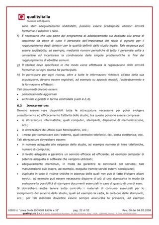 qualityitalia
Succeed with Quality
LGIO01c “Linea Guida ISO9001 EA29a e 35” pag. 22 di 52 Rev. 00 del 04.02.2008
qualityitalia S.r.l. - Via G. Coppola di Musitani, 34 00139 Roma, Italy - REA: 1180446, Roma - P. IVA: 09673061009
sono stati adeguatamente soddisfatti, possono essere predisposte ulteriori attività
formative o ridefiniti i ruoli.
f) È necessario che una parte del programma di addestramento sia dedicata alla presa di
coscienza da parte di tutto il personale dell'importanza del ruolo di ognuno per il
raggiungimento degli obiettivi per la qualità definiti dallo studio legale. Tale esigenza può
essere soddisfatta, ad esempio, mediante riunioni periodiche di tutto il personale volte a
consentire ed incentivare la condivisione delle singole problematiche al fine del
raggiungimento di obiettivi comuni.
g) Il titolare deve specificare in che modo viene effettuata la registrazione delle attività
formative cui ogni risorsa ha partecipato.
h) In particolare per ogni risorsa, oltre a tutte le informazioni richieste all'atto della sua
acquisizione, devono essere registrati, ad esempio su appositi moduli, l'addestramento e
la formazione effettuati.
Tali documenti devono essere:
periodicamente aggiornati
archiviati e gestiti in forma controllata (vedi 4.2.4).
6.3 INFRASTRUTTURE
Devono essere rese disponibili tutte le attrezzature necessarie per poter svolgere
correttamente ed efficacemente l'attività dello studio; tra queste possono essere comprese:
le attrezzature informatiche, quali computer, stampanti, dispositivi di memorizzazione,
ecc.;
le attrezzature da ufficio quali fotocopiatrici, ecc.;
i mezzi per comunicare con l'esterno, quali centralini telefonici, fax, posta elettronica; ecc.
Tali attrezzature dovrebbero essere:
in numero adeguato alle esigenze dello studio, ad esempio numero di linee telefoniche,
numero di computer;
di livello adeguato a garantire un servizio efficace ed efficiente, ad esempio computer di
potenza adeguata ai software che vengono utilizzati;
adeguatamente mantenuti, in modo da garantire la continuità del servizio; tale
manutenzione può essere, ad esempio, eseguita tramite servizi esterni specializzati;
duplicate in caso di risorse critiche in assenza delle quali non può di fatto svolgere alcuni
servizi; ad esempio può essere necessario disporre di più di una stampante in modo da
assicurare la possibilità di stampare documenti essenziali in caso di guasto di una di esse.
Si dovrebbero anche tenere sotto controllo i materiali di consumo essenziali per lo
svolgimento del servizio dello studio, quali ad esempio la carta, le cartucce delle stampanti,
ecc.; per tali materiali dovrebbe essere sempre assicurata la presenza, ad esempio
 