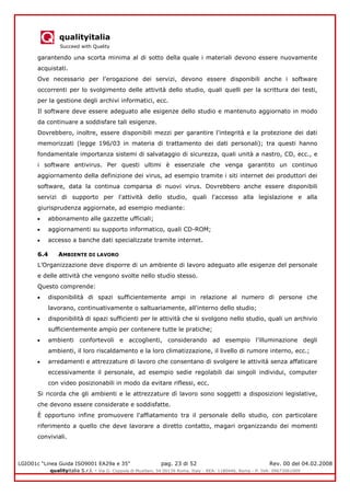 qualityitalia
Succeed with Quality
LGIO01c “Linea Guida ISO9001 EA29a e 35” pag. 23 di 52 Rev. 00 del 04.02.2008
qualityitalia S.r.l. - Via G. Coppola di Musitani, 34 00139 Roma, Italy - REA: 1180446, Roma - P. IVA: 09673061009
garantendo una scorta minima al di sotto della quale i materiali devono essere nuovamente
acquistati.
Ove necessario per l'erogazione dei servizi, devono essere disponibili anche i software
occorrenti per lo svolgimento delle attività dello studio, quali quelli per la scrittura dei testi,
per la gestione degli archivi informatici, ecc.
Il software deve essere adeguato alle esigenze dello studio e mantenuto aggiornato in modo
da continuare a soddisfare tali esigenze.
Dovrebbero, inoltre, essere disponibili mezzi per garantire l'integrità e la protezione dei dati
memorizzati (legge 196/03 in materia di trattamento dei dati personali); tra questi hanno
fondamentale importanza sistemi di salvataggio di sicurezza, quali unità a nastro, CD, ecc., e
i software antivirus. Per questi ultimi è essenziale che venga garantito un continuo
aggiornamento della definizione dei virus, ad esempio tramite i siti internet dei produttori dei
software, data la continua comparsa di nuovi virus. Dovrebbero anche essere disponibili
servizi di supporto per l'attività dello studio, quali l'accesso alla legislazione e alla
giurisprudenza aggiornate, ad esempio mediante:
abbonamento alle gazzette ufficiali;
aggiornamenti su supporto informatico, quali CD-ROM;
accesso a banche dati specializzate tramite internet.
6.4 AMBIENTE DI LAVORO
L’Organizzazione deve disporre di un ambiente di lavoro adeguato alle esigenze del personale
e delle attività che vengono svolte nello studio stesso.
Questo comprende:
disponibilità di spazi sufficientemente ampi in relazione al numero di persone che
lavorano, continuativamente o saltuariamente, all'interno dello studio;
disponibilità di spazi sufficienti per le attività che si svolgono nello studio, quali un archivio
sufficientemente ampio per contenere tutte le pratiche;
ambienti confortevoli e accoglienti, considerando ad esempio l’illuminazione degli
ambienti, il loro riscaldamento e la loro climatizzazione, il livello di rumore interno, ecc.;
arredamenti e attrezzature di lavoro che consentano di svolgere le attività senza affaticare
eccessivamente il personale, ad esempio sedie regolabili dai singoli individui, computer
con video posizionabili in modo da evitare riflessi, ecc.
Si ricorda che gli ambienti e le attrezzature dì lavoro sono soggetti a disposizioni legislative,
che devono essere considerate e soddisfatte.
È opportuno infine promuovere l'affiatamento tra il personale dello studio, con particolare
riferimento a quello che deve lavorare a diretto contatto, magari organizzando dei momenti
conviviali.
 
