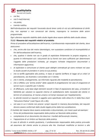 qualityitalia
Succeed with Quality
LGIO01c “Linea Guida ISO9001 EA29a e 35” pag. 27 di 52 Rev. 00 del 04.02.2008
qualityitalia S.r.l. - Via G. Coppola di Musitani, 34 00139 Roma, Italy - REA: 1180446, Roma - P. IVA: 09673061009
via fax;
via E-mail/internet;
via posta;
tramite notifica.
Nell'individuazione dei requisiti l'avvocato dovrà tener conto di vizi e/o dell'esistenza di diritti
che, non espressi o non conosciuti dal cliente, impongono !a revisione delle azioni
programmate.
Ogni ulteriore requisito stabilito dallo studio legale deve essere definito dallo studio stesso.
7.2.2 Riesame dei requisiti relativi al prodotto
Prima di procedere all'accettazione dell'incarico, il professionista responsabile del cliente, deve
assicurarsi:
che, anche alla luce dei motivi deontologici, non sussistano condizioni di incompatibilità ai
fini dell'accettazione dell'incarico;
che, qualora il cliente non sia in grado di esplicitare finitamente le proprie esigenze, in
quanto le informazioni e/o i documenti da lui forniti non sono sufficienti per determinare
l'oggetto delle prestazioni richieste, gli vengano richieste integrazioni documentali o
informazioni aggiuntive;
di esplicitare e comunicare al cliente quali obblighi contrattuali gli siano richiesti nel caso
lo studio accetti di prendere in carico la sua pratica;
che la tariffa applicabile alla pratica, in base al vigente tariffario di legge ed ai criteri di
parcellazione, sia illustrata e concordata con il cliente;
che il cliente, analogamente, sia informato riguardo alle modalità di parcellazione;
che si effettui una "prima analisi" della capacità di progettazione nel caso di erogazione di
servizi nuovi o specifici per il cliente;
di effettuare, sulla base degli elementi raccolti in fase di esposizione del caso, un'analisi di
fattibilità per valutare la capacità interna di soddisfazione delle necessità del cliente in
termini di conoscenza, di risorse umane e di tempi necessari per l'espletamento;
le attività inerenti ai requisiti in oggetto sono specificate nelle ellissi B e C della flow chart
"Istruzione Pratica" (vedi Figure 2A e 2B);
nel caso in cui il cliente non precisi i propri requisiti in maniera documentata, tali requisiti
devono essere confermati dallo studio legale prima della loro accettazione.
Il risultato del riesame deve essere evidenziato e documentato, con mezzi quali ad esempio:
firma del professionista responsabile della pratica sul fascicolo della pratica;
compilazione di un documento che descriva i risultati dell'avvenuto riesame;
l'apposizione di un timbro sul fascicolo della pratica.
In caso di attività in ambito giudiziario, il professionista responsabile della pratica provvede
ad assumere dal cliente anche la procura alla lite. Eventuali modifiche ai termini e alle
 