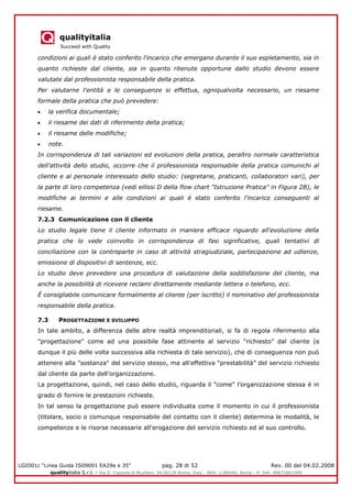 qualityitalia
Succeed with Quality
LGIO01c “Linea Guida ISO9001 EA29a e 35” pag. 28 di 52 Rev. 00 del 04.02.2008
qualityitalia S.r.l. - Via G. Coppola di Musitani, 34 00139 Roma, Italy - REA: 1180446, Roma - P. IVA: 09673061009
condizioni ai quali è stato conferito l'incarico che emergano durante il suo espletamento, sia in
quanto richieste dal cliente, sia in quanto ritenute opportune dallo studio devono essere
valutate dal professionista responsabile della pratica.
Per valutarne l'entità e le conseguenze si effettua, ogniqualvolta necessario, un riesame
formale della pratica che può prevedere:
la verifica documentale;
il riesame dei dati di riferimento della pratica;
il riesame delle modifiche;
note.
In corrispondenza di tali variazioni ed evoluzioni della pratica, peraltro normale caratteristica
dell'attività dello studio, occorre che il professionista responsabile della pratica comunichi al
cliente e al personale interessato dello studio: (segretarie, praticanti, collaboratori vari), per
la parte di loro competenza (vedi ellissi D della flow chart "Istruzione Pratica" in Figura 2B), le
modifiche ai termini e alle condizioni ai quali è stato conferito l'incarico conseguenti al
riesame.
7.2.3 Comunicazione con il cliente
Lo studio legale tiene il cliente informato in maniera efficace riguardo all'evoluzione della
pratica che lo vede coinvolto in corrispondenza di fasi significative, quali tentativi di
conciliazione con la controparte in caso di attività stragiudiziale, partecipazione ad udienze,
emissione di dispositivi di sentenze, ecc.
Lo studio deve prevedere una procedura di valutazione della soddisfazione del cliente, ma
anche la possibilità di ricevere reclami direttamente mediante lettera o telefono, ecc.
È consigliabile comunicare formalmente al cliente (per iscritto) il nominativo del professionista
responsabile della pratica.
7.3 PROGETTAZIONE E SVILUPPO
In tale ambito, a differenza delle altre realtà imprenditoriali, si fa di regola riferimento alla
"progettazione" come ad una possibile fase attinente al servizio “richiesto” dal cliente (e
dunque il più delle volte successiva alla richiesta di tale servizio), che di conseguenza non può
attenere alla "sostanza" del servizio stesso, ma all'effettiva “prestabilità” del servizio richiesto
dal cliente da parte dell’organizzazione.
La progettazione, quindi, nel caso dello studio, riguarda il "come" l’organizzazione stessa è in
grado di fornire le prestazioni richieste.
In tal senso la progettazione può essere individuata come il momento in cui il professionista
(titolare, socio o comunque responsabile del contatto con il cliente) determina le modalità, le
competenze e le risorse necessarie all'erogazione del servizio richiesto ed al suo controllo.
 