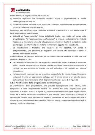 qualityitalia
Succeed with Quality
LGIO01c “Linea Guida ISO9001 EA29a e 35” pag. 29 di 52 Rev. 00 del 04.02.2008
qualityitalia S.r.l. - Via G. Coppola di Musitani, 34 00139 Roma, Italy - REA: 1180446, Roma - P. IVA: 09673061009
In tale ambito, la progettazione si ha in caso di:
a) modifiche legislative che richiedono modalità nuove o organizzazione di risorse
nell'erogazione del servizio;
b) nuove materie mai trattate o nuovi servizi che richiedano modalità nuove o organizzazione
di risorse nell'erogazione del servizio.
Comunque, per identificare cosa costituisce attività di progettazione in uno studio legale è
bene tener presente quanto segue:
L'attività di “aggiornamento”, tipica dell'attività legale, non ricade nel campo della
progettazione. Per “aggiornamento professionale” si intende sostanzialmente l'attività
necessaria a mantenere adeguato all'evoluzione normativa il livello di competenze dello
studio legale con riferimento alle materie normalmente oggetto delle sue attività.
La progettazione è finalizzata alla redazione di una specifica, "un codice di
comportamento", una procedura di erogazione del servizio, che stabilisca il "come" il
servizio debba essere erogato.
L'identificazione dei requisiti essenziali per un nuovo servizio differisce in base alle due
principali categorie di casi:
nel caso in cui il nuovo servizio sia progettato a seguito dell'entrata in vigore di una nuova
legge, tutta la documentazione ad essa relativa deve essere esaminata attentamente e
richiede un approfondimento diverso che può coinvolgere più soggetti con diverse
competenze;
nel caso in cui il nuovo servizio sia progettato su specifiche del cliente, i requisiti vengono
individuati tramite un approfondito colloquio con il cliente stesso e un attento esame
dell'eventuale documentazione. (Vedi diagramma di flusso - punto 1 di Figura 3).
7.3.1 Pianificazione della progettazione e dello sviluppo
La pianificazione della progettazione, che prevede l'assegnazione delle attività, delle
tempistiche e delle responsabilità relative alle diverse fasi della progettazione (vedi
diagramma di flusso - punto 2 di Figura 3), è compito del responsabile della progettazione il
quale, se si rende necessario l'intervento di più persone, deve individuare e definire le
persone che faranno parte del team di progetto, gestendone ed assicurandone efficacia di
comunicazione e chiarezza di responsabilità. Debbono, inoltre, essere pianificate le attività di
riesame, verifica e validazione.
 