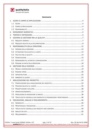 qualityitalia
Succeed with Quality
LGIO01c “Linea Guida ISO9001 EA29a e 35” pag. 3 di 52 Rev. 00 del 04.02.2008
qualityitalia S.r.l. - Via G. Coppola di Musitani, 34 00139 Roma, Italy - REA: 1180446, Roma - P. IVA: 09673061009
Sommario
1. SCOPO E CAMPO DI APPLICAZIONE ..........................................................................4
1.1 SCOPO ...............................................................................................................4
1.2 CAMPO DI APPLICAZIONE ..........................................................................................4
1.3 RESPONSABILITÀ....................................................................................................5
2. RIFERIMENTI NORMATIVI ........................................................................................5
3. TERMINI E DEFINIZIONI ..........................................................................................5
4 SISTEMA DI GESTIONE PER LA QUALITA'...................................................................7
4.1 REQUISITI GENERALI ...............................................................................................7
4.2 REQUISITI RELATIVI ALLA DOCUMENTAZIONE ...................................................................8
5 RESPONSABILITÀ DELLA DIREZIONE.......................................................................12
5.1 IMPEGNO DELLA DIREZIONE .....................................................................................12
5.2 ATTENZIONE FOCALIZZATA AL CLIENTE ........................................................................13
5.3 POLITICA PER LA QUALITÀ .......................................................................................14
5.4 PIANIFICAZIONE ..................................................................................................15
5.5 RESPONSABILITÀ, AUTORITÀ E COMUNICAZIONE .............................................................17
5.6 RIESAME DA PARTE DELLA DIREZIONE .........................................................................18
6. GESTIONE DELLE RISORSE ....................................................................................19
6.1 MESSA A DISPOSIZIONE DELLE RISORSE.......................................................................19
6.2 RISORSE UMANE ..................................................................................................20
6.3 INFRASTRUTTURE .................................................................................................22
6.4 AMBIENTE DI LAVORO ............................................................................................23
7 REALIZZAZIONE DEL PRODOTTO ............................................................................24
7.1 PIANIFICAZIONE DELLA REALIZZAZIONE DEL PRODOTTO.....................................................24
7.2 PROCESSI RELATIVI AL CLIENTE.................................................................................25
7.3 PROGETTAZIONE E SVILUPPO ....................................................................................28
7.4 APPROVVIGIONAMENTO ..........................................................................................33
7.5 PRODUZIONE ED EROGAZIONE DI SERVIZI.....................................................................38
7.6 TENUTA SOTTO CONTROLLO DEI DISPOSITIVI DI MISURAZIONE E MONITORAGGIO .......................46
8 MISURAZIONI, ANALISI E MIGLIORAMENTO.............................................................46
8.1 GENERALITÀ .......................................................................................................46
8.2 MONITORAGGI E MISURAZIONI..................................................................................47
8.3 TENUTA SOTTO CONTROLLO DEI PRODOTTI NON CONFORMI .................................................49
8.4 ANALISI DEI DATI .................................................................................................50
8.5 MIGLIORAMENTO..................................................................................................51
 