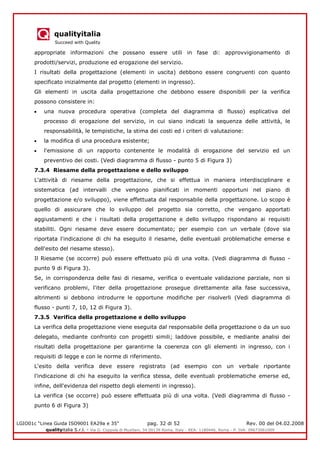 qualityitalia
Succeed with Quality
LGIO01c “Linea Guida ISO9001 EA29a e 35” pag. 32 di 52 Rev. 00 del 04.02.2008
qualityitalia S.r.l. - Via G. Coppola di Musitani, 34 00139 Roma, Italy - REA: 1180446, Roma - P. IVA: 09673061009
appropriate informazioni che possano essere utili in fase di: approvvigionamento di
prodotti/servizi, produzione ed erogazione del servizio.
I risultati della progettazione (elementi in uscita) debbono essere congruenti con quanto
specificato inizialmente dal progetto (elementi in ingresso).
Gli elementi in uscita dalla progettazione che debbono essere disponibili per la verifica
possono consistere in:
una nuova procedura operativa (completa del diagramma di flusso) esplicativa del
processo di erogazione del servizio, in cui siano indicati la sequenza delle attività, le
responsabilità, le tempistiche, la stima dei costi ed i criteri di valutazione:
la modifica dì una procedura esistente;
l'emissione di un rapporto contenente le modalità di erogazione del servizio ed un
preventivo dei costi. (Vedi diagramma di flusso - punto 5 di Figura 3)
7.3.4 Riesame della progettazione e dello sviluppo
L'attività di riesame della progettazione, che si effettua in maniera interdisciplinare e
sistematica (ad intervalli che vengono pianificati in momenti opportuni nel piano di
progettazione e/o sviluppo), viene effettuata dal responsabile della progettazione. Lo scopo è
quello di assicurare che lo sviluppo del progetto sia corretto, che vengano apportati
aggiustamenti e che i risultati della progettazione e dello sviluppo rispondano ai requisiti
stabiliti. Ogni riesame deve essere documentato; per esempio con un verbale (dove sia
riportata l'indicazione di chi ha eseguito il riesame, delle eventuali problematiche emerse e
dell'esito del riesame stesso).
Il Riesame (se occorre) può essere effettuato più di una volta. (Vedi diagramma di flusso -
punto 9 di Figura 3).
Se, in corrispondenza delle fasi di riesame, verifica o eventuale validazione parziale, non si
verificano problemi, l'iter della progettazione prosegue direttamente alla fase successiva,
altrimenti si debbono introdurre le opportune modifiche per risolverli (Vedi diagramma di
flusso - punti 7, 10, 12 di Figura 3).
7.3.5 Verifica della progettazione e dello sviluppo
La verifica della progettazione viene eseguita dal responsabile della progettazione o da un suo
delegato, mediante confronto con progetti simili; laddove possibile, e mediante analisi dei
risultati della progettazione per garantirne la coerenza con gli elementi in ingresso, con i
requisiti di legge e con le norme di riferimento.
L'esito della verifica deve essere registrato (ad esempio con un verbale riportante
l'indicazione di chi ha eseguito la verifica stessa, delle eventuali problematiche emerse ed,
infine, dell'evidenza del rispetto degli elementi in ingresso).
La verifica (se occorre) può essere effettuata più di una volta. (Vedi diagramma di flusso -
punto 6 di Figura 3)
 