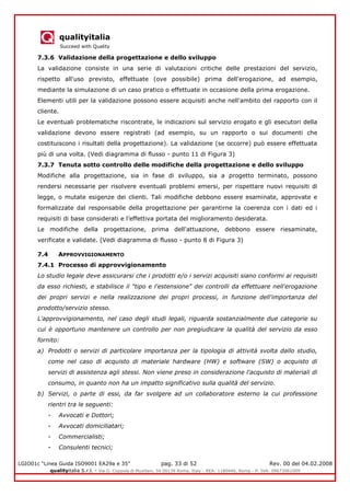 qualityitalia
Succeed with Quality
LGIO01c “Linea Guida ISO9001 EA29a e 35” pag. 33 di 52 Rev. 00 del 04.02.2008
qualityitalia S.r.l. - Via G. Coppola di Musitani, 34 00139 Roma, Italy - REA: 1180446, Roma - P. IVA: 09673061009
7.3.6 Validazione della progettazione e dello sviluppo
La validazione consiste in una serie di valutazioni critiche delle prestazioni del servizio,
rispetto all'uso previsto, effettuate (ove possibile) prima dell'erogazione, ad esempio,
mediante la simulazione di un caso pratico o effettuate in occasione della prima erogazione.
Elementi utili per la validazione possono essere acquisiti anche nell'ambito del rapporto con il
cliente.
Le eventuali problematiche riscontrate, le indicazioni sul servizio erogato e gli esecutori della
validazione devono essere registrati (ad esempio, su un rapporto o sui documenti che
costituiscono i risultati della progettazione). La validazione (se occorre) può essere effettuata
più di una volta. (Vedi diagramma di flusso - punto 11 di Figura 3)
7.3.7 Tenuta sotto controllo delle modifiche della progettazione e dello sviluppo
Modifiche alla progettazione, sia in fase di sviluppo, sia a progetto terminato, possono
rendersi necessarie per risolvere eventuali problemi emersi, per rispettare nuovi requisiti di
legge, o mutate esigenze dei clienti. Tali modifiche debbono essere esaminate, approvate e
formalizzate dal responsabile della progettazione per garantirne la coerenza con i dati ed i
requisiti di base considerati e l’effettiva portata del miglioramento desiderata.
Le modifiche della progettazione, prima dell'attuazione, debbono essere riesaminate,
verificate e validate. (Vedi diagramma di flusso - punto 8 di Figura 3)
7.4 APPROVVIGIONAMENTO
7.4.1 Processo di approvvigionamento
Lo studio legale deve assicurarsi che i prodotti e/o i servizi acquisiti siano conformi ai requisiti
da esso richiesti, e stabilisce il "tipo e l'estensione" dei controlli da effettuare nell'erogazione
dei propri servizi e nella realizzazione dei propri processi, in funzione dell'importanza del
prodotto/servizio stesso.
L'approvvigionamento, nel caso degli studi legali, riguarda sostanzialmente due categorie su
cui è opportuno mantenere un controllo per non pregiudicare la qualità del servizio da esso
fornito:
a) Prodotti o servizi di particolare importanza per la tipologia di attività svolta dallo studio,
come nel caso di acquisto di materiale hardware (HW) e software (SW) o acquisto di
servizi di assistenza agli stessi. Non viene preso in considerazione l'acquisto di materiali di
consumo, in quanto non ha un impatto significativo sulla qualità del servizio.
b) Servizi, o parte di essi, da far svolgere ad un collaboratore esterno la cui professione
rientri tra le seguenti:
- Avvocati e Dottori;
- Avvocati domiciliatari;
- Commercialisti;
- Consulenti tecnici;
 