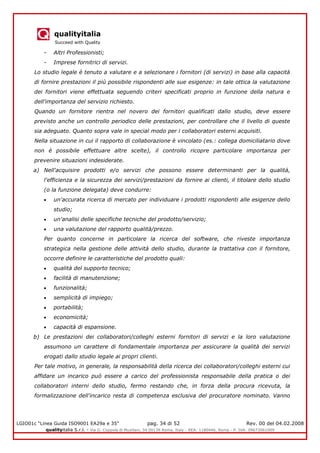 qualityitalia
Succeed with Quality
LGIO01c “Linea Guida ISO9001 EA29a e 35” pag. 34 di 52 Rev. 00 del 04.02.2008
qualityitalia S.r.l. - Via G. Coppola di Musitani, 34 00139 Roma, Italy - REA: 1180446, Roma - P. IVA: 09673061009
- Altri Professionisti;
- Imprese fornitrici di servizi.
Lo studio legale è tenuto a valutare e a selezionare i fornitori (di servizi) in base alla capacità
di fornire prestazioni il più possibile rispondenti alle sue esigenze: in tale ottica la valutazione
dei fornitori viene effettuata seguendo criteri specificati proprio in funzione della natura e
dell'importanza del servizio richiesto.
Quando un fornitore rientra nel novero dei fornitori qualificati dallo studio, deve essere
previsto anche un controllo periodico delle prestazioni, per controllare che il livello di queste
sia adeguato. Quanto sopra vale in special modo per i collaboratori esterni acquisiti.
Nella situazione in cui il rapporto di collaborazione è vincolato (es.: collega domiciliatario dove
non è possibile effettuare altre scelte), il controllo ricopre particolare importanza per
prevenire situazioni indesiderate.
a) Nell'acquisire prodotti e/o servizi che possono essere determinanti per la qualità,
l'efficienza e la sicurezza dei servizi/prestazioni da fornire ai clienti, il titolare dello studio
(o la funzione delegata) deve condurre:
un'accurata ricerca di mercato per individuare i prodotti rispondenti alle esigenze dello
studio;
un'analisi delle specifiche tecniche del prodotto/servizio;
una valutazione del rapporto qualità/prezzo.
Per quanto concerne in particolare la ricerca del software, che riveste importanza
strategica nella gestione delle attività dello studio, durante la trattativa con il fornitore,
occorre definire le caratteristiche del prodotto quali:
qualità del supporto tecnico;
facilità di manutenzione;
funzionalità;
semplicità di impiego;
portabilità;
economicità;
capacità di espansione.
b) Le prestazioni dei collaboratori/colleghi esterni fornitori di servizi e la loro valutazione
assumono un carattere di fondamentale importanza per assicurare la qualità dei servizi
erogati dallo studio legale ai propri clienti.
Per tale motivo, in generale, la responsabilità della ricerca dei collaboratori/colleghi esterni cui
affidare un incarico può essere a carico del professionista responsabile della pratica o dei
collaboratori interni dello studio, fermo restando che, in forza della procura ricevuta, la
formalizzazione dell'incarico resta di competenza esclusiva del procuratore nominato. Vanno
 