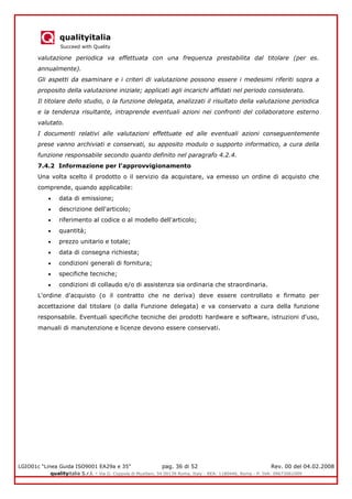 qualityitalia
Succeed with Quality
LGIO01c “Linea Guida ISO9001 EA29a e 35” pag. 36 di 52 Rev. 00 del 04.02.2008
qualityitalia S.r.l. - Via G. Coppola di Musitani, 34 00139 Roma, Italy - REA: 1180446, Roma - P. IVA: 09673061009
valutazione periodica va effettuata con una frequenza prestabilita dal titolare (per es.
annualmente).
Gli aspetti da esaminare e i criteri di valutazione possono essere i medesimi riferiti sopra a
proposito della valutazione iniziale; applicati agli incarichi affidati nel periodo considerato.
Il titolare dello studio, o la funzione delegata, analizzati il risultato della valutazione periodica
e la tendenza risultante, intraprende eventuali azioni nei confronti del collaboratore esterno
valutato.
I documenti relativi alle valutazioni effettuate ed alle eventuali azioni conseguentemente
prese vanno archiviati e conservati, su apposito modulo o supporto informatico, a cura della
funzione responsabile secondo quanto definito nel paragrafo 4.2.4.
7.4.2 Informazione per l'approvvigionamento
Una volta scelto il prodotto o il servizio da acquistare, va emesso un ordine di acquisto che
comprende, quando applicabile:
data di emissione;
descrizione dell'articolo;
riferimento al codice o al modello dell'articolo;
quantità;
prezzo unitario e totale;
data di consegna richiesta;
condizioni generali di fornitura;
specifiche tecniche;
condizioni di collaudo e/o di assistenza sia ordinaria che straordinaria.
L'ordine d'acquisto (o il contratto che ne deriva) deve essere controllato e firmato per
accettazione dal titolare (o dalla Funzione delegata) e va conservato a cura della funzione
responsabile. Eventuali specifiche tecniche dei prodotti hardware e software, istruzioni d'uso,
manuali di manutenzione e licenze devono essere conservati.
 