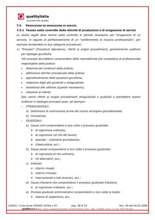 qualityitalia
Succeed with Quality
LGIO01c “Linea Guida ISO9001 EA29a e 35” pag. 38 di 52 Rev. 00 del 04.02.2008
qualityitalia S.r.l. - Via G. Coppola di Musitani, 34 00139 Roma, Italy - REA: 1180446, Roma - P. IVA: 09673061009
7.5 PRODUZIONE ED EROGAZIONE DI SERVIZI
7.5.1 Tenuta sotto controllo delle attività di produzione e di erogazione di servizi
Lo studio legale deve tenere sotto controllo le attività necessarie per l'erogazione di un
servizio, in seguito al perfezionamento di un "conferimento di incarico professionale", per
esempio dividendole in due categorie procedurali:
1) “Processi” (Procedure Operative), riferiti ai singoli procedimenti, generalmente suddivisi
per tipologie giuridiche.
Tali processi dovrebbero comprendere delle macroattività che competano al professionista
responsabile della pratica:
disamina dei contenuti della pratica;
definizione dell'iter procedurale della pratica;
approfondimento delle questioni giuridiche;
redazione degli atti giudiziali o stragiudiziali;
assistenza alle udienze (quando necessario);
relazione al cliente.
Essi vanno riferiti ai singoli procedimenti stragiudiziali e giudiziali e potrebbero essere
suddivisi in tipologie principali quali, ad esempio:
- STRAGIUDIZIALI:
a) Definizione di controversie prima del ricorso all'organo giurisdizionale;
b) Consulenza.
- GIUDIZIALI:
a) Cause civili comprendenti a loro volta il processo giudiziale:
 di cognizione ordinario;
 di cognizione col rito del lavoro;
 speciale - volontaria giurisdizione;
 d'esecuzione, ecc.;
b) Cause penali comprendenti a loro volta il processo giudiziale:
 di cognizione di rito ordinario;
 riti alternativi, ecc.;
c) Arbitrati:
 interno rituale;
 interno irrituale;
 internazionali e lodi stranieri, ecc.;
d) Cause tributarie che comprendono il processo giudiziale tributario:
 di cognizione ordinario, ecc.;
e) Processi giudiziali amministrativi comprendenti a loro volta la tutela:
 istanza di sospensiva, ecc..
 