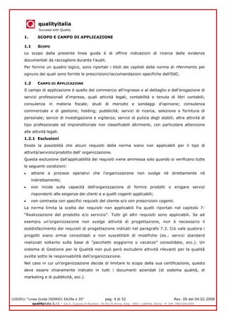 qualityitalia
Succeed with Quality
LGIO01c “Linea Guida ISO9001 EA29a e 35” pag. 4 di 52 Rev. 00 del 04.02.2008
qualityitalia S.r.l. - Via G. Coppola di Musitani, 34 00139 Roma, Italy - REA: 1180446, Roma - P. IVA: 09673061009
1. SCOPO E CAMPO DI APPLICAZIONE
1.1 SCOPO
Lo scopo della presente linea guida è di offrire indicazioni di ricerca delle evidenze
documentali da raccogliere durante l’audit.
Per fornire un quadro logico, sono riportati i titoli dei capitoli della norma di riferimento per
ognuno dei quali sono fornite le prescrizioni/raccomandazioni specifiche dell’OdC.
1.2 CAMPO DI APPLICAZIONE
Il campo di applicazione è quello del commercio all’ingrosso e al dettaglio e dell’erogazione di
servizi professionali d’impresa, quali attività legali, contabilità e tenuta di libri contabili;
consulenza in materia fiscale; studi di mercato e sondaggi d'opinione; consulenza
commerciale e di gestione; holding; pubblicità; servizi di ricerca, selezione e fornitura di
personale; servizi di investigazione e vigilanza; servizi di pulizia degli stabili; altre attività di
tipo professionale ed imprenditoriale non classificabili altrimenti, con particolare attenzione
alle attività legali.
1.2.1 Esclusioni
Esiste la possibilità che alcuni requisiti della norma siano non applicabili per il tipo di
attività/servizio/prodotto dell' organizzazione.
Questa esclusione dall’applicabilità dei requisiti viene ammessa solo quando si verificano tutte
le seguenti condizioni:
attiene a processi operativi che l'organizzazione non svolge né direttamente né
indirettamente;
non incide sulla capacità dell'organizzazione di fornire prodotti o erogare servizi
rispondenti alle esigenze dei clienti e a quelli cogenti applicabili;
non contrasta con specifici requisiti del cliente e/o con prescrizioni cogenti.
La norma limita la scelta dei requisiti non applicabili fra quelli riportati nel capitolo 7:
“Realizzazione del prodotto e/o servizio”. Tutti gli altri requisiti sono applicabili. Se ad
esempio un’organizzazione non svolge attività di progettazione, non è necessario il
soddisfacimento dei requisiti di progettazione indicati nel paragrafo 7.3. Ciò vale qualora i
progetti siano ormai consolidati e non suscettibili di modifiche (es.: servizi standard
realizzati soltanto sulla base di “pacchetti soggiorno o vacanze” consolidate, ecc.). Un
sistema di Gestione per la Qualità non può però escludere attività rilevanti per la qualità
svolte sotto la responsabilità dell'organizzazione.
Nel caso in cui un'organizzazione decide di limitare lo scopo della sua certificazione, questo
deve essere chiaramente indicato in tutti i documenti aziendali (di sistema qualità, di
marketing e di pubblicità, ecc.).
 