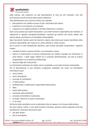 qualityitalia
Succeed with Quality
LGIO01c “Linea Guida ISO9001 EA29a e 35” pag. 43 di 52 Rev. 00 del 04.02.2008
qualityitalia S.r.l. - Via G. Coppola di Musitani, 34 00139 Roma, Italy - REA: 1180446, Roma - P. IVA: 09673061009
della pratica, alla collazione ed alla fascicolazione di tutti gli atti necessari, fino alla
archiviazione ed alla chiusura della pratica medesima.
Tale identificazione può avvenire tramite, per esempio:
fascicolazione con codifica univoca di tutti i documenti del cliente;
creazione di una directory sul computer;
creazione dì un registro pratiche in formato elettronico o cartaceo.
Ogni nuova pratica può essere fascicolata a cura della funzione responsabile (per esempio, la
segreteria) in appositi raccoglitori/cartellette, riportanti gli estremi del cliente relativi alla
pratica stessa, per favorire un'immediata rintracciabilità.
Ogni documento facente parte del fascicolo relativo alla pratica può essere identificato dalla
funzione responsabile, per mezzo di un codice definito in modo univoco.
Da un punto di vista strettamente operativo, ogni pratica dovrebbe comprendere i seguenti
moduli:
mandato formale o procura ad litem, ove necessario, ovvero
lettera di conferimento di incarico professionale con relativo mandato ed informativa ai
sensi dell'art. 7 della Legge 196/03 con il consenso dell'interessato, nel caso di pratica
stragiudiziale o di consulenza professionale;
fascicolo degli atti e documenti.
Le informazioni contenute nei moduli vanno completate a cura della funzione responsabile.
Per la fascicolazione si può utilizzare un'apposita cartelletta che riporti sul frontespizio
informazioni quali:
nome cliente:
nome controparte;
avvocato di controparte;
n° della pratica;
professionista o collaboratore responsabile della pratica;
data;
valore della pratica;
eventuale sede giudiziaria;
avvocato domiciliatario (eventuale);
avvocato "dominus di causa" (eventuale);
n° di ruolo:
All'interno della cartelletta vanno evidenziate le fasi di riesame e di chiusura della pratica.
Per ogni pratica, inoltre, a cura della funzione incaricata, possono essere preparati anche dei
sottofascicoli contenenti documenti quali:
atti dello studio;
atti di controparte;
 